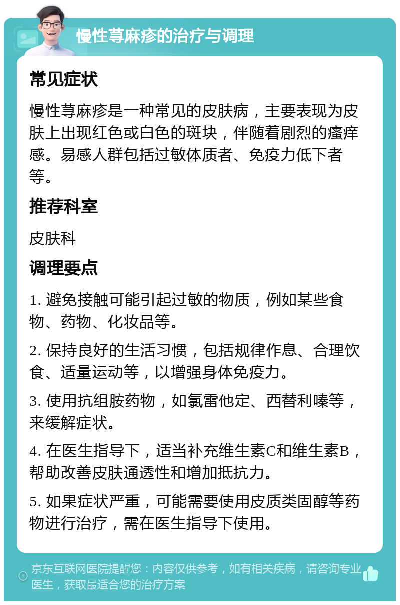 慢性荨麻疹的治疗与调理 常见症状 慢性荨麻疹是一种常见的皮肤病，主要表现为皮肤上出现红色或白色的斑块，伴随着剧烈的瘙痒感。易感人群包括过敏体质者、免疫力低下者等。 推荐科室 皮肤科 调理要点 1. 避免接触可能引起过敏的物质，例如某些食物、药物、化妆品等。 2. 保持良好的生活习惯，包括规律作息、合理饮食、适量运动等，以增强身体免疫力。 3. 使用抗组胺药物，如氯雷他定、西替利嗪等，来缓解症状。 4. 在医生指导下，适当补充维生素C和维生素B，帮助改善皮肤通透性和增加抵抗力。 5. 如果症状严重，可能需要使用皮质类固醇等药物进行治疗，需在医生指导下使用。