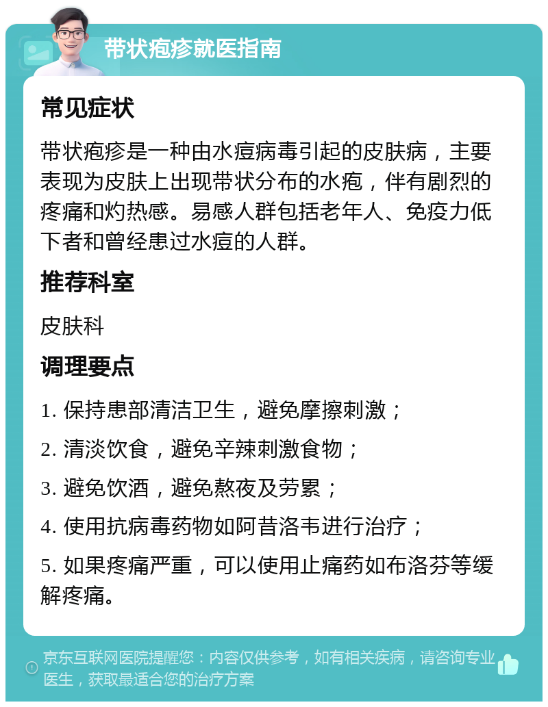 带状疱疹就医指南 常见症状 带状疱疹是一种由水痘病毒引起的皮肤病，主要表现为皮肤上出现带状分布的水疱，伴有剧烈的疼痛和灼热感。易感人群包括老年人、免疫力低下者和曾经患过水痘的人群。 推荐科室 皮肤科 调理要点 1. 保持患部清洁卫生，避免摩擦刺激； 2. 清淡饮食，避免辛辣刺激食物； 3. 避免饮酒，避免熬夜及劳累； 4. 使用抗病毒药物如阿昔洛韦进行治疗； 5. 如果疼痛严重，可以使用止痛药如布洛芬等缓解疼痛。