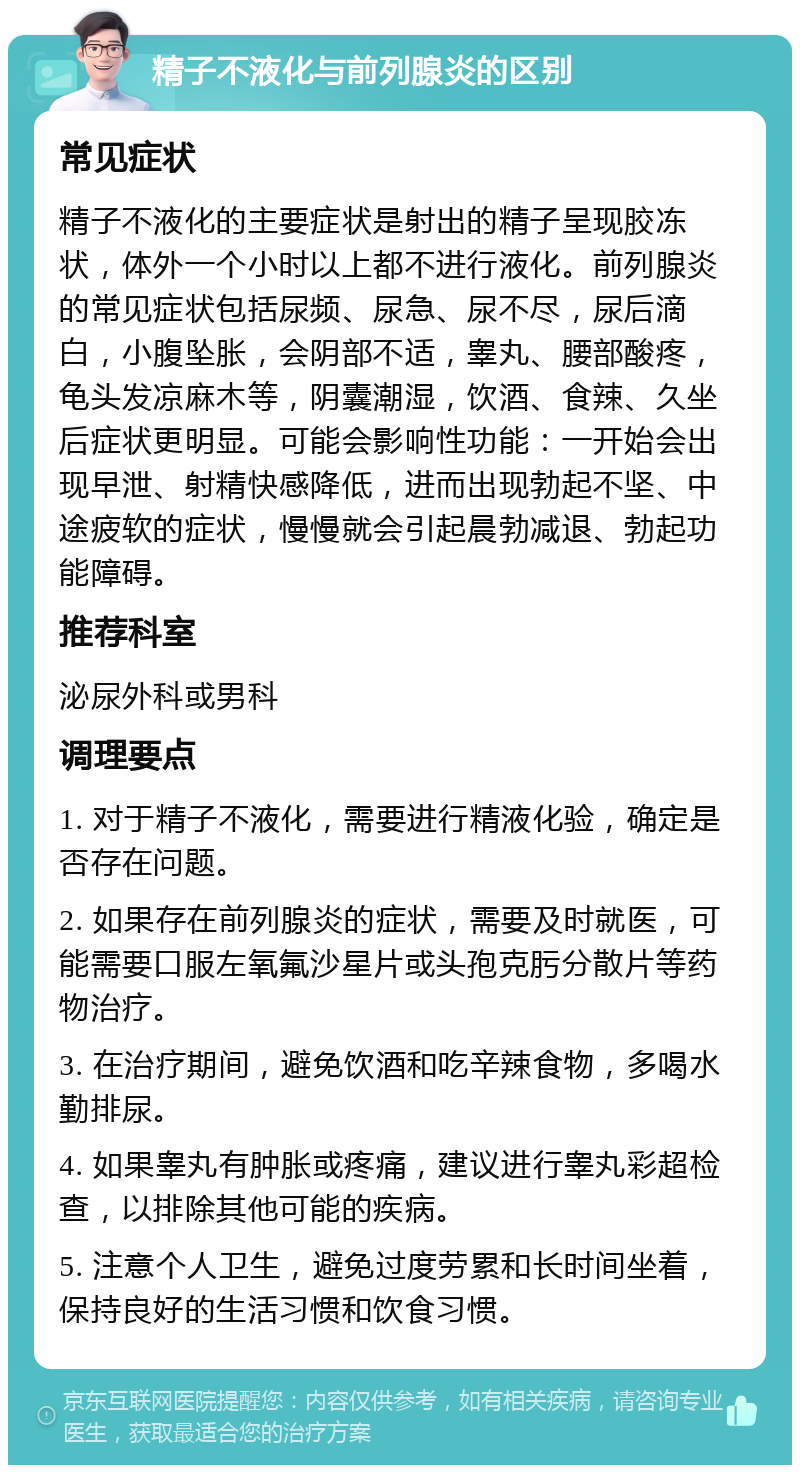 精子不液化与前列腺炎的区别 常见症状 精子不液化的主要症状是射出的精子呈现胶冻状，体外一个小时以上都不进行液化。前列腺炎的常见症状包括尿频、尿急、尿不尽，尿后滴白，小腹坠胀，会阴部不适，睾丸、腰部酸疼，龟头发凉麻木等，阴囊潮湿，饮酒、食辣、久坐后症状更明显。可能会影响性功能：一开始会出现早泄、射精快感降低，进而出现勃起不坚、中途疲软的症状，慢慢就会引起晨勃减退、勃起功能障碍。 推荐科室 泌尿外科或男科 调理要点 1. 对于精子不液化，需要进行精液化验，确定是否存在问题。 2. 如果存在前列腺炎的症状，需要及时就医，可能需要口服左氧氟沙星片或头孢克肟分散片等药物治疗。 3. 在治疗期间，避免饮酒和吃辛辣食物，多喝水勤排尿。 4. 如果睾丸有肿胀或疼痛，建议进行睾丸彩超检查，以排除其他可能的疾病。 5. 注意个人卫生，避免过度劳累和长时间坐着，保持良好的生活习惯和饮食习惯。