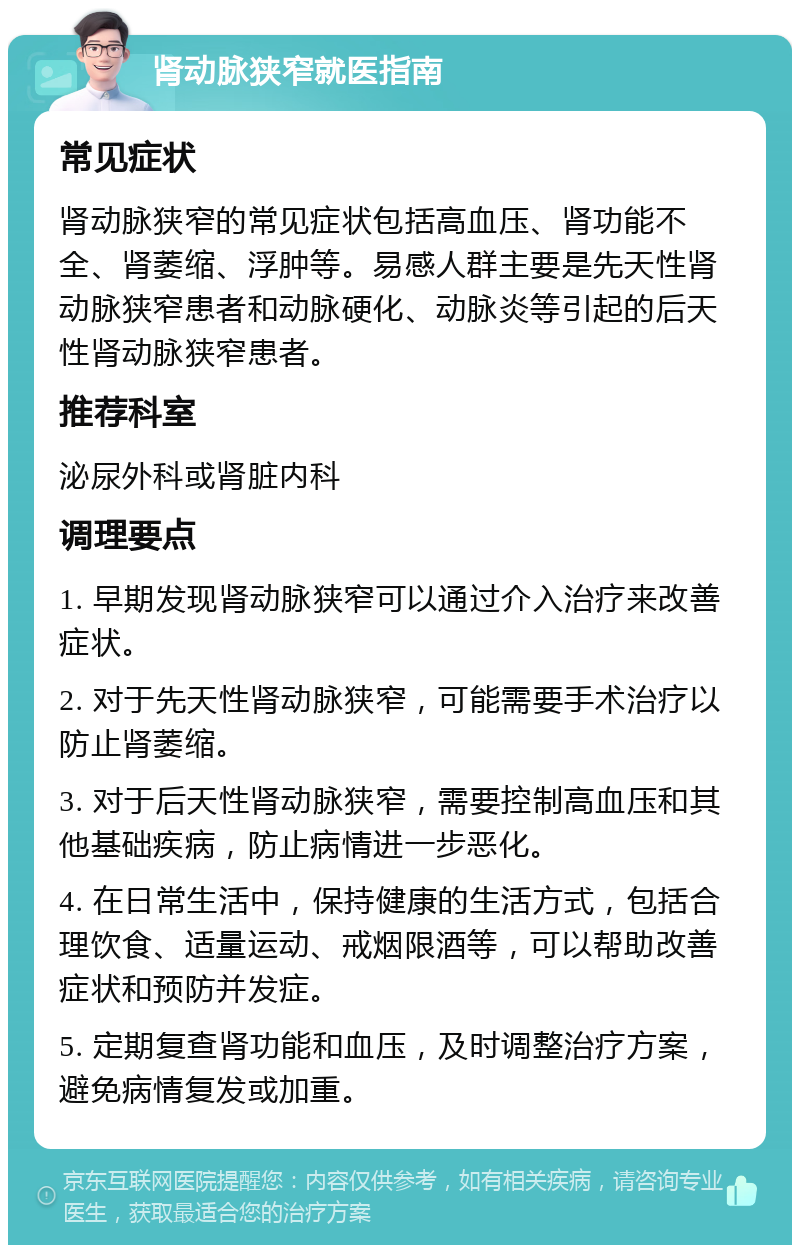 肾动脉狭窄就医指南 常见症状 肾动脉狭窄的常见症状包括高血压、肾功能不全、肾萎缩、浮肿等。易感人群主要是先天性肾动脉狭窄患者和动脉硬化、动脉炎等引起的后天性肾动脉狭窄患者。 推荐科室 泌尿外科或肾脏内科 调理要点 1. 早期发现肾动脉狭窄可以通过介入治疗来改善症状。 2. 对于先天性肾动脉狭窄，可能需要手术治疗以防止肾萎缩。 3. 对于后天性肾动脉狭窄，需要控制高血压和其他基础疾病，防止病情进一步恶化。 4. 在日常生活中，保持健康的生活方式，包括合理饮食、适量运动、戒烟限酒等，可以帮助改善症状和预防并发症。 5. 定期复查肾功能和血压，及时调整治疗方案，避免病情复发或加重。