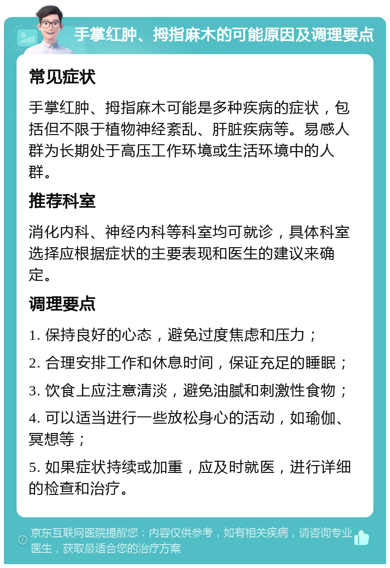 手掌红肿、拇指麻木的可能原因及调理要点 常见症状 手掌红肿、拇指麻木可能是多种疾病的症状，包括但不限于植物神经紊乱、肝脏疾病等。易感人群为长期处于高压工作环境或生活环境中的人群。 推荐科室 消化内科、神经内科等科室均可就诊，具体科室选择应根据症状的主要表现和医生的建议来确定。 调理要点 1. 保持良好的心态，避免过度焦虑和压力； 2. 合理安排工作和休息时间，保证充足的睡眠； 3. 饮食上应注意清淡，避免油腻和刺激性食物； 4. 可以适当进行一些放松身心的活动，如瑜伽、冥想等； 5. 如果症状持续或加重，应及时就医，进行详细的检查和治疗。