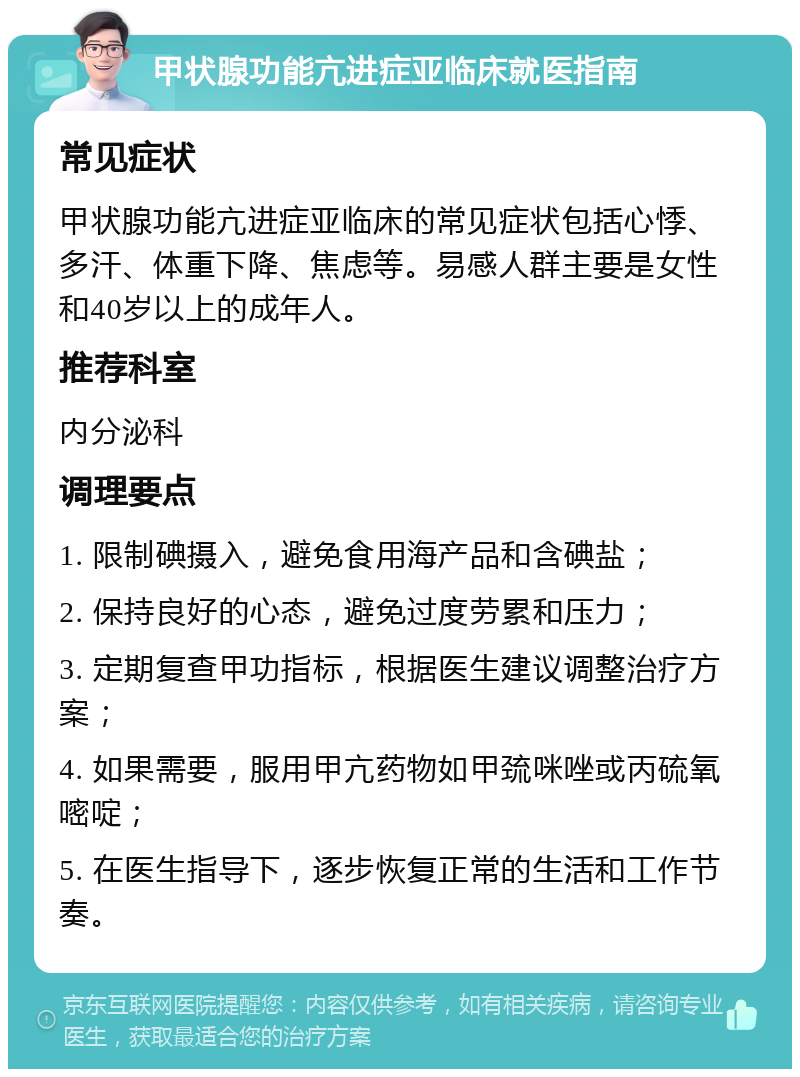 甲状腺功能亢进症亚临床就医指南 常见症状 甲状腺功能亢进症亚临床的常见症状包括心悸、多汗、体重下降、焦虑等。易感人群主要是女性和40岁以上的成年人。 推荐科室 内分泌科 调理要点 1. 限制碘摄入，避免食用海产品和含碘盐； 2. 保持良好的心态，避免过度劳累和压力； 3. 定期复查甲功指标，根据医生建议调整治疗方案； 4. 如果需要，服用甲亢药物如甲巯咪唑或丙硫氧嘧啶； 5. 在医生指导下，逐步恢复正常的生活和工作节奏。