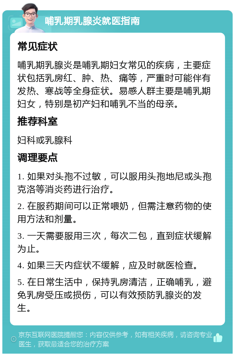 哺乳期乳腺炎就医指南 常见症状 哺乳期乳腺炎是哺乳期妇女常见的疾病，主要症状包括乳房红、肿、热、痛等，严重时可能伴有发热、寒战等全身症状。易感人群主要是哺乳期妇女，特别是初产妇和哺乳不当的母亲。 推荐科室 妇科或乳腺科 调理要点 1. 如果对头孢不过敏，可以服用头孢地尼或头孢克洛等消炎药进行治疗。 2. 在服药期间可以正常喂奶，但需注意药物的使用方法和剂量。 3. 一天需要服用三次，每次二包，直到症状缓解为止。 4. 如果三天内症状不缓解，应及时就医检查。 5. 在日常生活中，保持乳房清洁，正确哺乳，避免乳房受压或损伤，可以有效预防乳腺炎的发生。