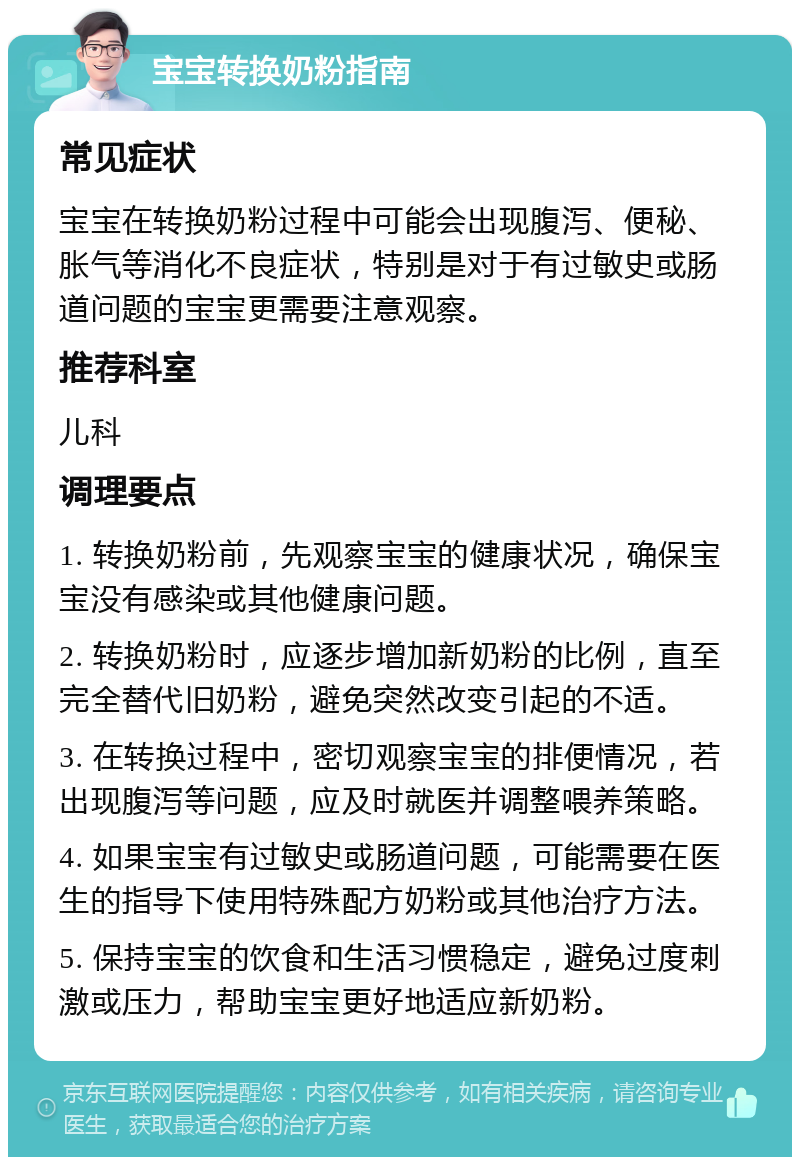 宝宝转换奶粉指南 常见症状 宝宝在转换奶粉过程中可能会出现腹泻、便秘、胀气等消化不良症状，特别是对于有过敏史或肠道问题的宝宝更需要注意观察。 推荐科室 儿科 调理要点 1. 转换奶粉前，先观察宝宝的健康状况，确保宝宝没有感染或其他健康问题。 2. 转换奶粉时，应逐步增加新奶粉的比例，直至完全替代旧奶粉，避免突然改变引起的不适。 3. 在转换过程中，密切观察宝宝的排便情况，若出现腹泻等问题，应及时就医并调整喂养策略。 4. 如果宝宝有过敏史或肠道问题，可能需要在医生的指导下使用特殊配方奶粉或其他治疗方法。 5. 保持宝宝的饮食和生活习惯稳定，避免过度刺激或压力，帮助宝宝更好地适应新奶粉。