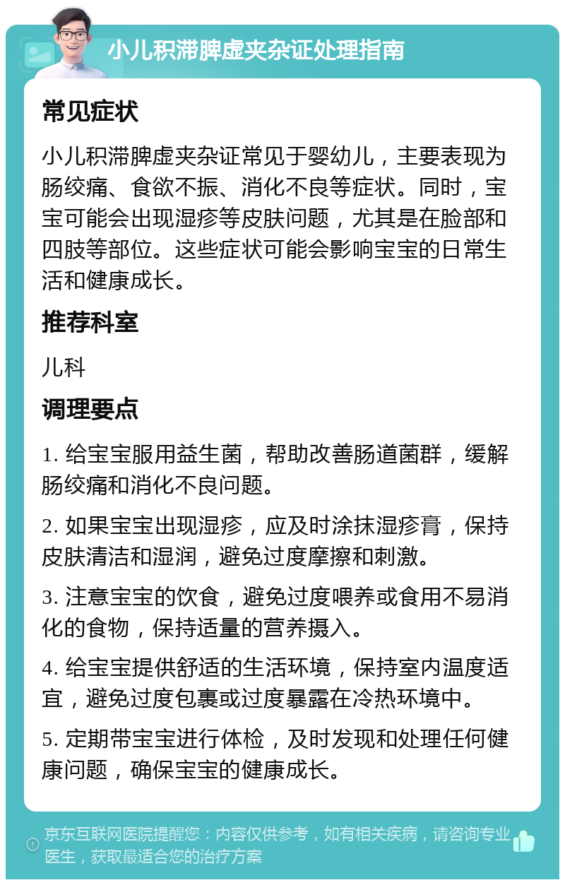 小儿积滞脾虚夹杂证处理指南 常见症状 小儿积滞脾虚夹杂证常见于婴幼儿，主要表现为肠绞痛、食欲不振、消化不良等症状。同时，宝宝可能会出现湿疹等皮肤问题，尤其是在脸部和四肢等部位。这些症状可能会影响宝宝的日常生活和健康成长。 推荐科室 儿科 调理要点 1. 给宝宝服用益生菌，帮助改善肠道菌群，缓解肠绞痛和消化不良问题。 2. 如果宝宝出现湿疹，应及时涂抹湿疹膏，保持皮肤清洁和湿润，避免过度摩擦和刺激。 3. 注意宝宝的饮食，避免过度喂养或食用不易消化的食物，保持适量的营养摄入。 4. 给宝宝提供舒适的生活环境，保持室内温度适宜，避免过度包裹或过度暴露在冷热环境中。 5. 定期带宝宝进行体检，及时发现和处理任何健康问题，确保宝宝的健康成长。