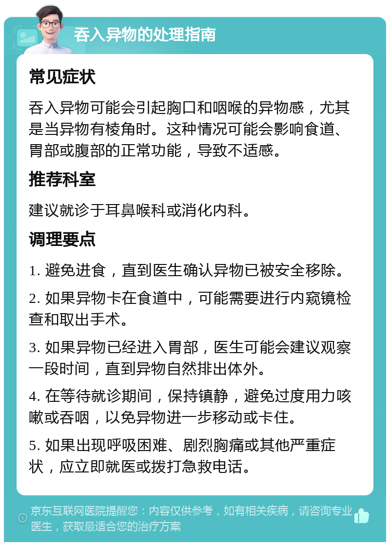 吞入异物的处理指南 常见症状 吞入异物可能会引起胸口和咽喉的异物感，尤其是当异物有棱角时。这种情况可能会影响食道、胃部或腹部的正常功能，导致不适感。 推荐科室 建议就诊于耳鼻喉科或消化内科。 调理要点 1. 避免进食，直到医生确认异物已被安全移除。 2. 如果异物卡在食道中，可能需要进行内窥镜检查和取出手术。 3. 如果异物已经进入胃部，医生可能会建议观察一段时间，直到异物自然排出体外。 4. 在等待就诊期间，保持镇静，避免过度用力咳嗽或吞咽，以免异物进一步移动或卡住。 5. 如果出现呼吸困难、剧烈胸痛或其他严重症状，应立即就医或拨打急救电话。