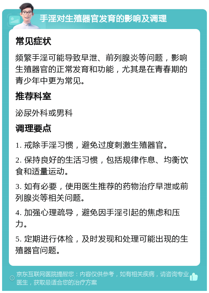 手淫对生殖器官发育的影响及调理 常见症状 频繁手淫可能导致早泄、前列腺炎等问题，影响生殖器官的正常发育和功能，尤其是在青春期的青少年中更为常见。 推荐科室 泌尿外科或男科 调理要点 1. 戒除手淫习惯，避免过度刺激生殖器官。 2. 保持良好的生活习惯，包括规律作息、均衡饮食和适量运动。 3. 如有必要，使用医生推荐的药物治疗早泄或前列腺炎等相关问题。 4. 加强心理疏导，避免因手淫引起的焦虑和压力。 5. 定期进行体检，及时发现和处理可能出现的生殖器官问题。