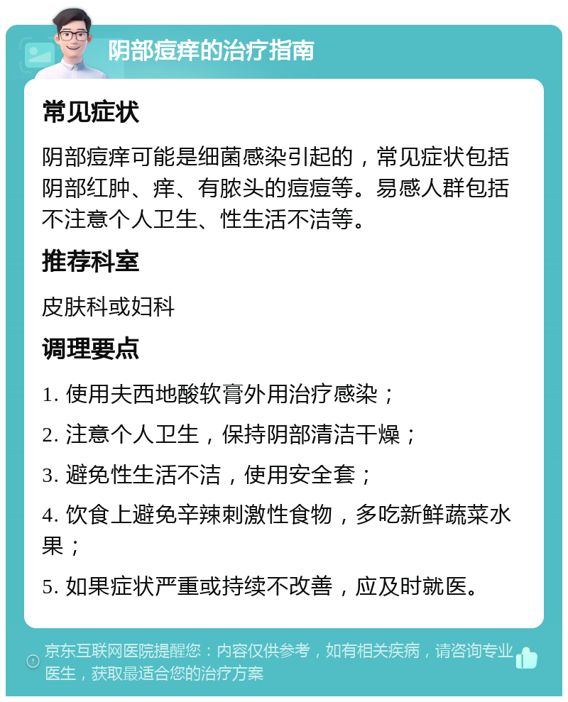 阴部痘痒的治疗指南 常见症状 阴部痘痒可能是细菌感染引起的，常见症状包括阴部红肿、痒、有脓头的痘痘等。易感人群包括不注意个人卫生、性生活不洁等。 推荐科室 皮肤科或妇科 调理要点 1. 使用夫西地酸软膏外用治疗感染； 2. 注意个人卫生，保持阴部清洁干燥； 3. 避免性生活不洁，使用安全套； 4. 饮食上避免辛辣刺激性食物，多吃新鲜蔬菜水果； 5. 如果症状严重或持续不改善，应及时就医。