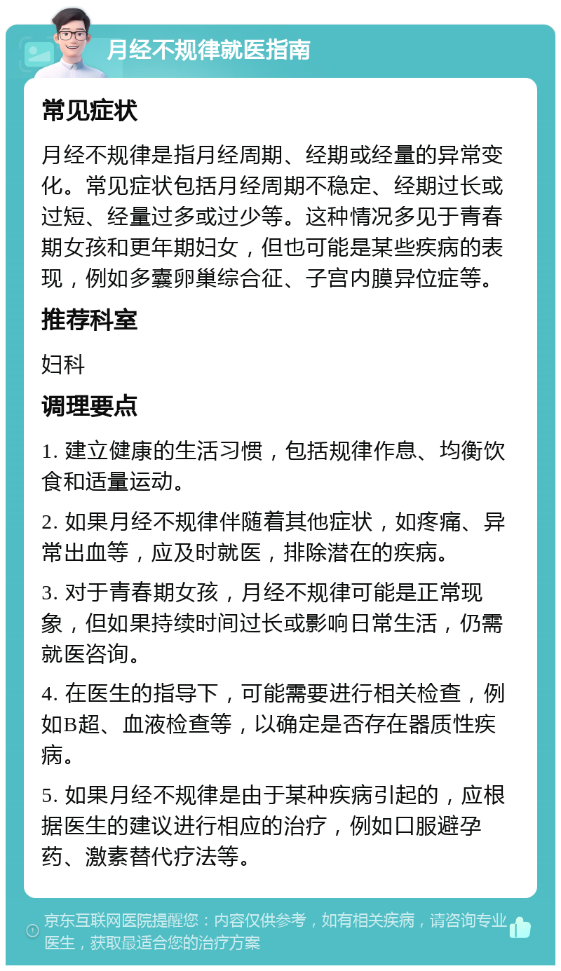 月经不规律就医指南 常见症状 月经不规律是指月经周期、经期或经量的异常变化。常见症状包括月经周期不稳定、经期过长或过短、经量过多或过少等。这种情况多见于青春期女孩和更年期妇女，但也可能是某些疾病的表现，例如多囊卵巢综合征、子宫内膜异位症等。 推荐科室 妇科 调理要点 1. 建立健康的生活习惯，包括规律作息、均衡饮食和适量运动。 2. 如果月经不规律伴随着其他症状，如疼痛、异常出血等，应及时就医，排除潜在的疾病。 3. 对于青春期女孩，月经不规律可能是正常现象，但如果持续时间过长或影响日常生活，仍需就医咨询。 4. 在医生的指导下，可能需要进行相关检查，例如B超、血液检查等，以确定是否存在器质性疾病。 5. 如果月经不规律是由于某种疾病引起的，应根据医生的建议进行相应的治疗，例如口服避孕药、激素替代疗法等。