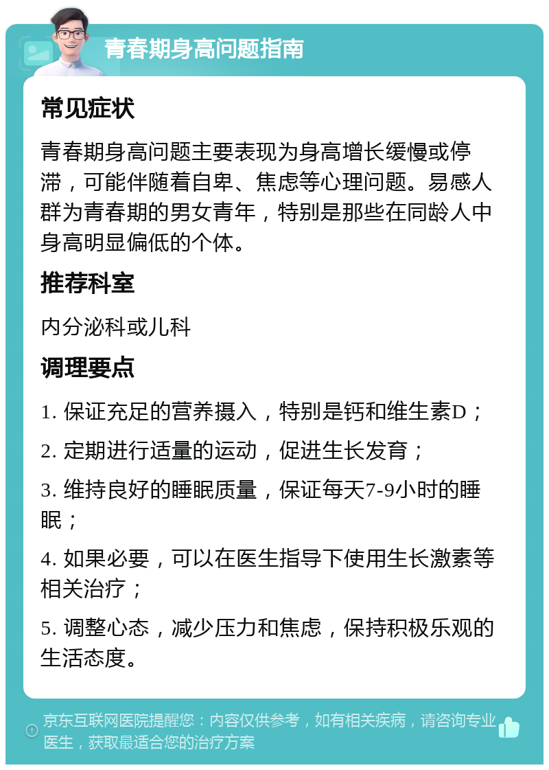 青春期身高问题指南 常见症状 青春期身高问题主要表现为身高增长缓慢或停滞，可能伴随着自卑、焦虑等心理问题。易感人群为青春期的男女青年，特别是那些在同龄人中身高明显偏低的个体。 推荐科室 内分泌科或儿科 调理要点 1. 保证充足的营养摄入，特别是钙和维生素D； 2. 定期进行适量的运动，促进生长发育； 3. 维持良好的睡眠质量，保证每天7-9小时的睡眠； 4. 如果必要，可以在医生指导下使用生长激素等相关治疗； 5. 调整心态，减少压力和焦虑，保持积极乐观的生活态度。