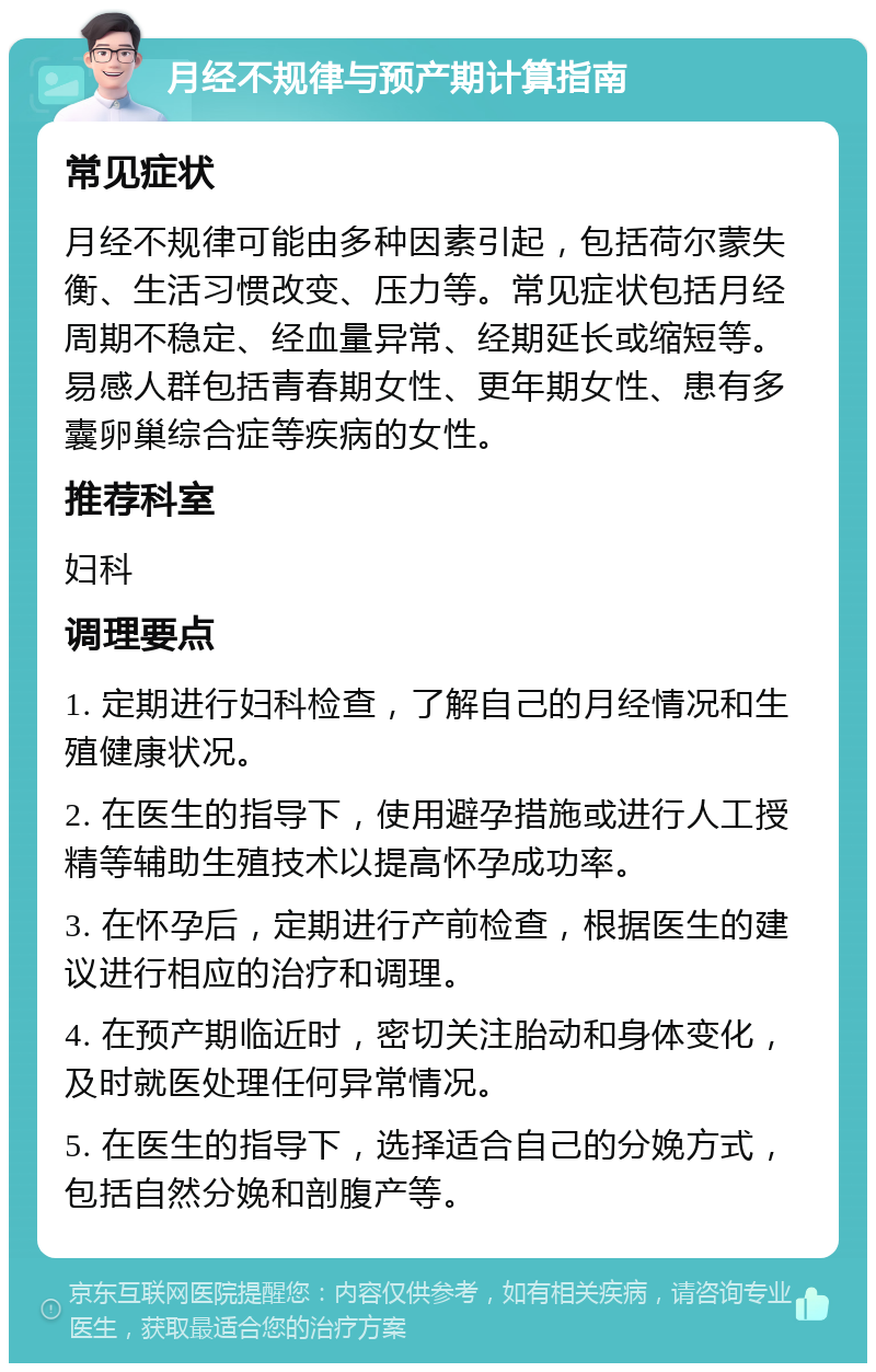 月经不规律与预产期计算指南 常见症状 月经不规律可能由多种因素引起，包括荷尔蒙失衡、生活习惯改变、压力等。常见症状包括月经周期不稳定、经血量异常、经期延长或缩短等。易感人群包括青春期女性、更年期女性、患有多囊卵巢综合症等疾病的女性。 推荐科室 妇科 调理要点 1. 定期进行妇科检查，了解自己的月经情况和生殖健康状况。 2. 在医生的指导下，使用避孕措施或进行人工授精等辅助生殖技术以提高怀孕成功率。 3. 在怀孕后，定期进行产前检查，根据医生的建议进行相应的治疗和调理。 4. 在预产期临近时，密切关注胎动和身体变化，及时就医处理任何异常情况。 5. 在医生的指导下，选择适合自己的分娩方式，包括自然分娩和剖腹产等。