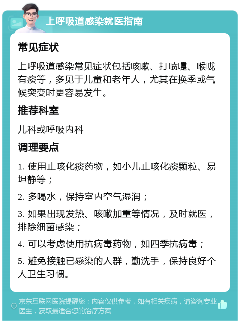 上呼吸道感染就医指南 常见症状 上呼吸道感染常见症状包括咳嗽、打喷嚏、喉咙有痰等，多见于儿童和老年人，尤其在换季或气候突变时更容易发生。 推荐科室 儿科或呼吸内科 调理要点 1. 使用止咳化痰药物，如小儿止咳化痰颗粒、易坦静等； 2. 多喝水，保持室内空气湿润； 3. 如果出现发热、咳嗽加重等情况，及时就医，排除细菌感染； 4. 可以考虑使用抗病毒药物，如四季抗病毒； 5. 避免接触已感染的人群，勤洗手，保持良好个人卫生习惯。