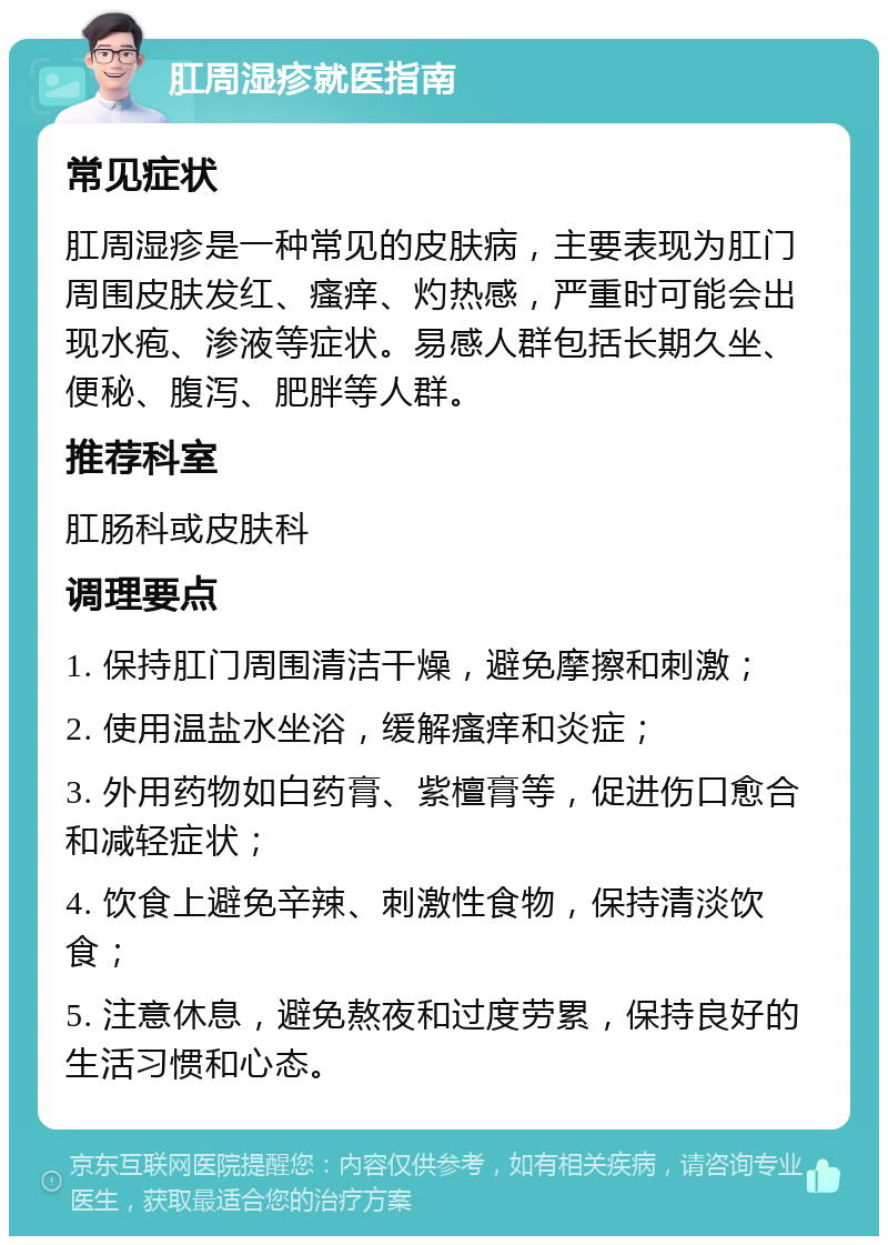 肛周湿疹就医指南 常见症状 肛周湿疹是一种常见的皮肤病，主要表现为肛门周围皮肤发红、瘙痒、灼热感，严重时可能会出现水疱、渗液等症状。易感人群包括长期久坐、便秘、腹泻、肥胖等人群。 推荐科室 肛肠科或皮肤科 调理要点 1. 保持肛门周围清洁干燥，避免摩擦和刺激； 2. 使用温盐水坐浴，缓解瘙痒和炎症； 3. 外用药物如白药膏、紫檀膏等，促进伤口愈合和减轻症状； 4. 饮食上避免辛辣、刺激性食物，保持清淡饮食； 5. 注意休息，避免熬夜和过度劳累，保持良好的生活习惯和心态。