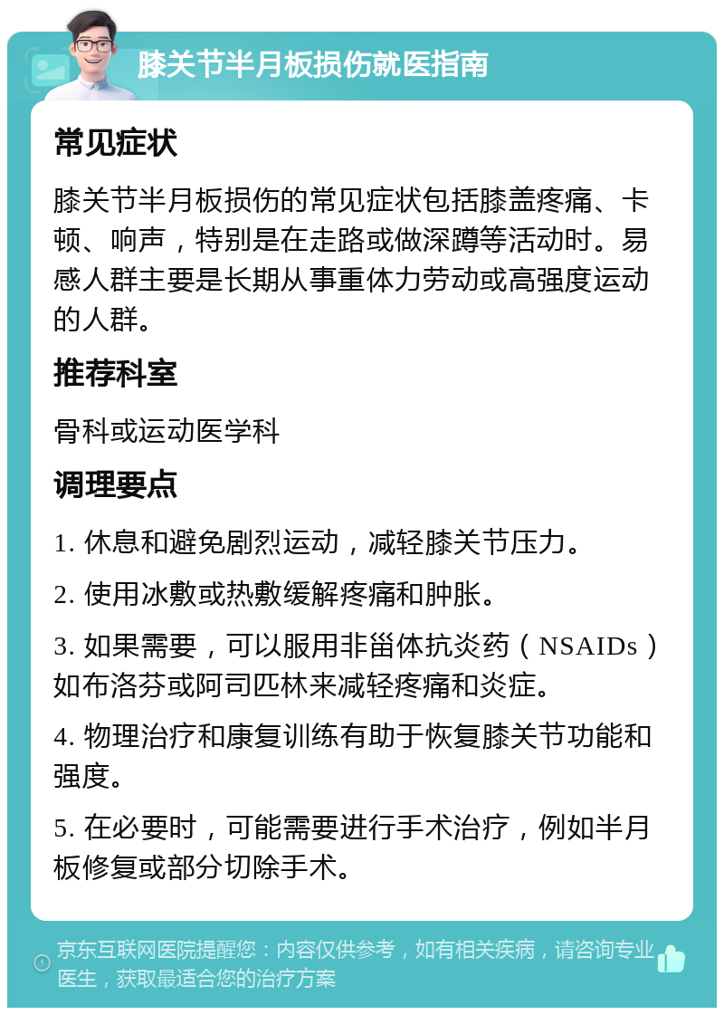 膝关节半月板损伤就医指南 常见症状 膝关节半月板损伤的常见症状包括膝盖疼痛、卡顿、响声，特别是在走路或做深蹲等活动时。易感人群主要是长期从事重体力劳动或高强度运动的人群。 推荐科室 骨科或运动医学科 调理要点 1. 休息和避免剧烈运动，减轻膝关节压力。 2. 使用冰敷或热敷缓解疼痛和肿胀。 3. 如果需要，可以服用非甾体抗炎药（NSAIDs）如布洛芬或阿司匹林来减轻疼痛和炎症。 4. 物理治疗和康复训练有助于恢复膝关节功能和强度。 5. 在必要时，可能需要进行手术治疗，例如半月板修复或部分切除手术。