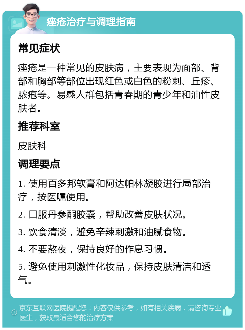 痤疮治疗与调理指南 常见症状 痤疮是一种常见的皮肤病，主要表现为面部、背部和胸部等部位出现红色或白色的粉刺、丘疹、脓疱等。易感人群包括青春期的青少年和油性皮肤者。 推荐科室 皮肤科 调理要点 1. 使用百多邦软膏和阿达帕林凝胶进行局部治疗，按医嘱使用。 2. 口服丹参酮胶囊，帮助改善皮肤状况。 3. 饮食清淡，避免辛辣刺激和油腻食物。 4. 不要熬夜，保持良好的作息习惯。 5. 避免使用刺激性化妆品，保持皮肤清洁和透气。