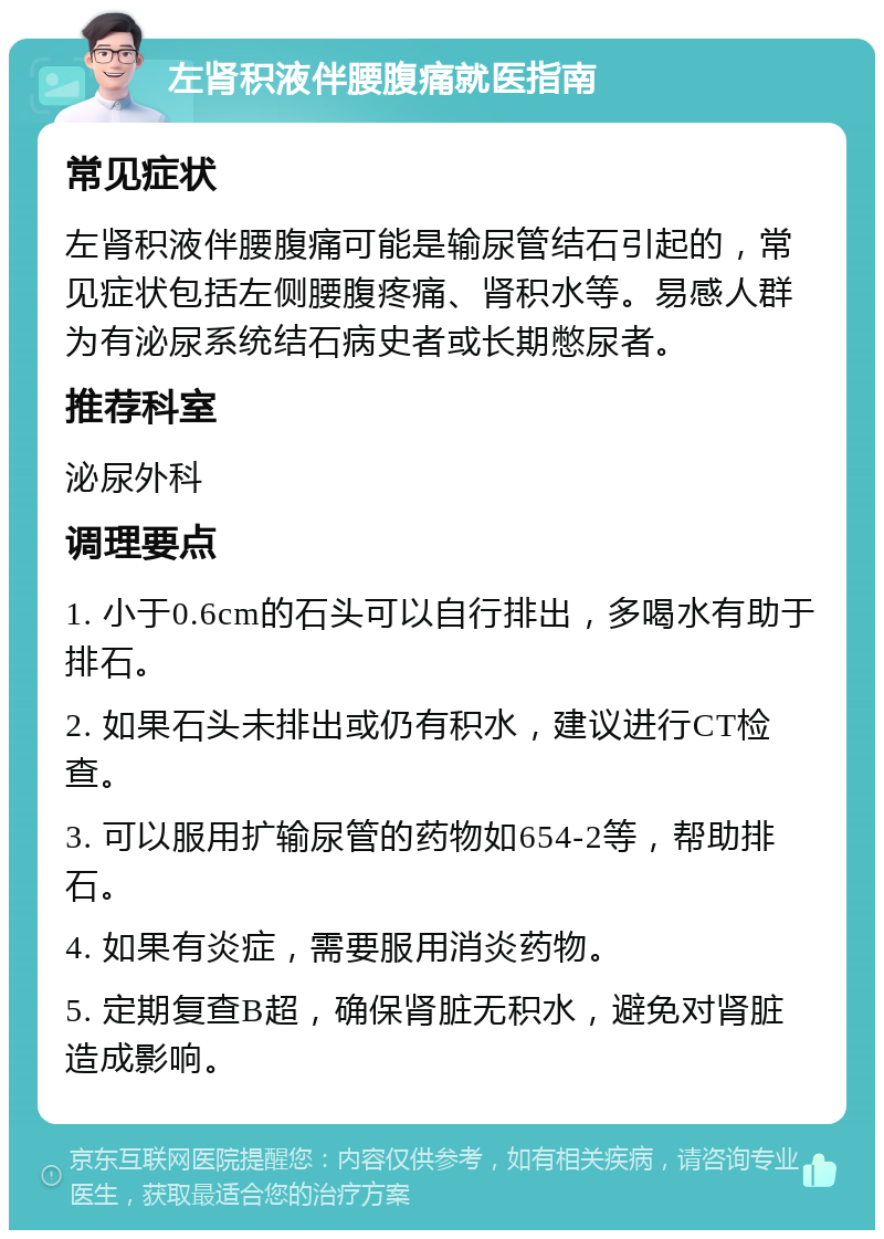 左肾积液伴腰腹痛就医指南 常见症状 左肾积液伴腰腹痛可能是输尿管结石引起的，常见症状包括左侧腰腹疼痛、肾积水等。易感人群为有泌尿系统结石病史者或长期憋尿者。 推荐科室 泌尿外科 调理要点 1. 小于0.6cm的石头可以自行排出，多喝水有助于排石。 2. 如果石头未排出或仍有积水，建议进行CT检查。 3. 可以服用扩输尿管的药物如654-2等，帮助排石。 4. 如果有炎症，需要服用消炎药物。 5. 定期复查B超，确保肾脏无积水，避免对肾脏造成影响。