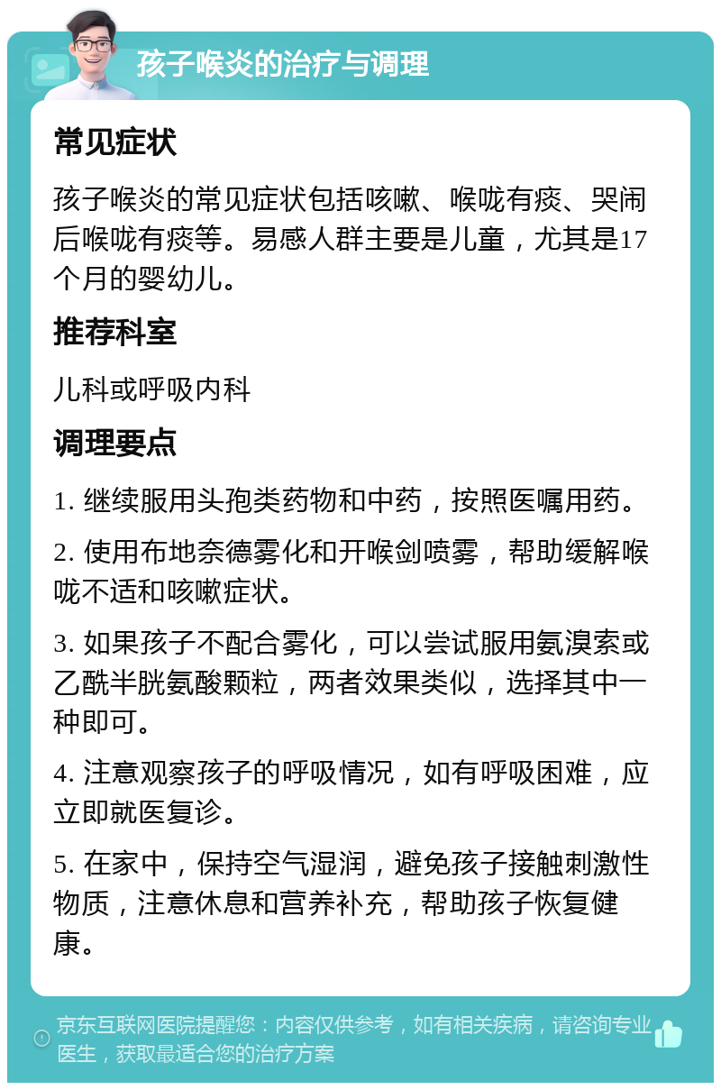 孩子喉炎的治疗与调理 常见症状 孩子喉炎的常见症状包括咳嗽、喉咙有痰、哭闹后喉咙有痰等。易感人群主要是儿童，尤其是17个月的婴幼儿。 推荐科室 儿科或呼吸内科 调理要点 1. 继续服用头孢类药物和中药，按照医嘱用药。 2. 使用布地奈德雾化和开喉剑喷雾，帮助缓解喉咙不适和咳嗽症状。 3. 如果孩子不配合雾化，可以尝试服用氨溴索或乙酰半胱氨酸颗粒，两者效果类似，选择其中一种即可。 4. 注意观察孩子的呼吸情况，如有呼吸困难，应立即就医复诊。 5. 在家中，保持空气湿润，避免孩子接触刺激性物质，注意休息和营养补充，帮助孩子恢复健康。