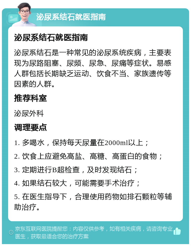 泌尿系结石就医指南 泌尿系结石就医指南 泌尿系结石是一种常见的泌尿系统疾病，主要表现为尿路阻塞、尿频、尿急、尿痛等症状。易感人群包括长期缺乏运动、饮食不当、家族遗传等因素的人群。 推荐科室 泌尿外科 调理要点 1. 多喝水，保持每天尿量在2000ml以上； 2. 饮食上应避免高盐、高糖、高蛋白的食物； 3. 定期进行B超检查，及时发现结石； 4. 如果结石较大，可能需要手术治疗； 5. 在医生指导下，合理使用药物如排石颗粒等辅助治疗。