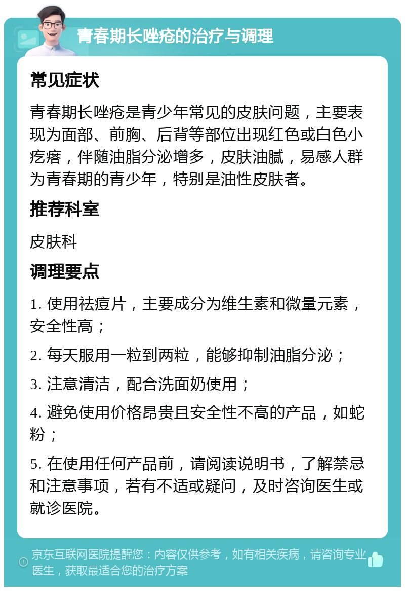 青春期长唑疮的治疗与调理 常见症状 青春期长唑疮是青少年常见的皮肤问题，主要表现为面部、前胸、后背等部位出现红色或白色小疙瘩，伴随油脂分泌增多，皮肤油腻，易感人群为青春期的青少年，特别是油性皮肤者。 推荐科室 皮肤科 调理要点 1. 使用祛痘片，主要成分为维生素和微量元素，安全性高； 2. 每天服用一粒到两粒，能够抑制油脂分泌； 3. 注意清洁，配合洗面奶使用； 4. 避免使用价格昂贵且安全性不高的产品，如蛇粉； 5. 在使用任何产品前，请阅读说明书，了解禁忌和注意事项，若有不适或疑问，及时咨询医生或就诊医院。