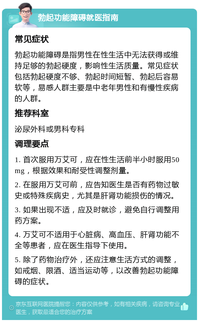 勃起功能障碍就医指南 常见症状 勃起功能障碍是指男性在性生活中无法获得或维持足够的勃起硬度，影响性生活质量。常见症状包括勃起硬度不够、勃起时间短暂、勃起后容易软等，易感人群主要是中老年男性和有慢性疾病的人群。 推荐科室 泌尿外科或男科专科 调理要点 1. 首次服用万艾可，应在性生活前半小时服用50mg，根据效果和耐受性调整剂量。 2. 在服用万艾可前，应告知医生是否有药物过敏史或特殊疾病史，尤其是肝肾功能损伤的情况。 3. 如果出现不适，应及时就诊，避免自行调整用药方案。 4. 万艾可不适用于心脏病、高血压、肝肾功能不全等患者，应在医生指导下使用。 5. 除了药物治疗外，还应注意生活方式的调整，如戒烟、限酒、适当运动等，以改善勃起功能障碍的症状。