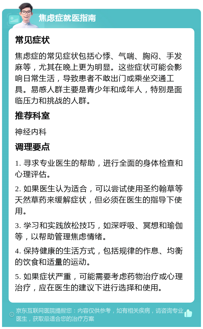 焦虑症就医指南 常见症状 焦虑症的常见症状包括心悸、气喘、胸闷、手发麻等，尤其在晚上更为明显。这些症状可能会影响日常生活，导致患者不敢出门或乘坐交通工具。易感人群主要是青少年和成年人，特别是面临压力和挑战的人群。 推荐科室 神经内科 调理要点 1. 寻求专业医生的帮助，进行全面的身体检查和心理评估。 2. 如果医生认为适合，可以尝试使用圣约翰草等天然草药来缓解症状，但必须在医生的指导下使用。 3. 学习和实践放松技巧，如深呼吸、冥想和瑜伽等，以帮助管理焦虑情绪。 4. 保持健康的生活方式，包括规律的作息、均衡的饮食和适量的运动。 5. 如果症状严重，可能需要考虑药物治疗或心理治疗，应在医生的建议下进行选择和使用。