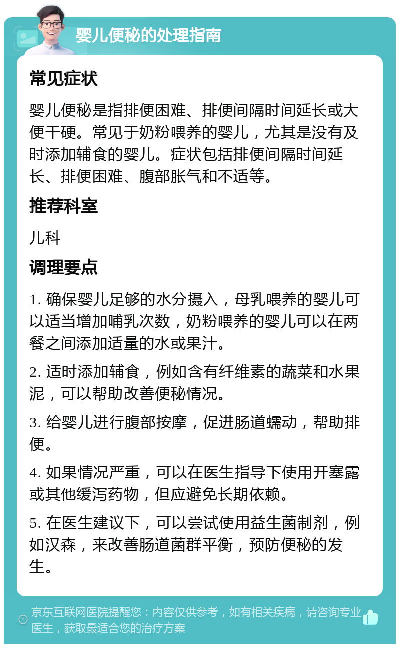 婴儿便秘的处理指南 常见症状 婴儿便秘是指排便困难、排便间隔时间延长或大便干硬。常见于奶粉喂养的婴儿，尤其是没有及时添加辅食的婴儿。症状包括排便间隔时间延长、排便困难、腹部胀气和不适等。 推荐科室 儿科 调理要点 1. 确保婴儿足够的水分摄入，母乳喂养的婴儿可以适当增加哺乳次数，奶粉喂养的婴儿可以在两餐之间添加适量的水或果汁。 2. 适时添加辅食，例如含有纤维素的蔬菜和水果泥，可以帮助改善便秘情况。 3. 给婴儿进行腹部按摩，促进肠道蠕动，帮助排便。 4. 如果情况严重，可以在医生指导下使用开塞露或其他缓泻药物，但应避免长期依赖。 5. 在医生建议下，可以尝试使用益生菌制剂，例如汉森，来改善肠道菌群平衡，预防便秘的发生。