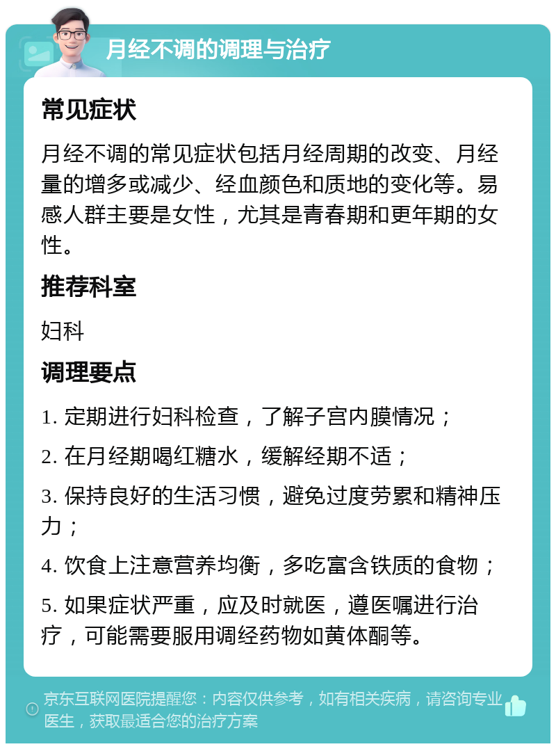 月经不调的调理与治疗 常见症状 月经不调的常见症状包括月经周期的改变、月经量的增多或减少、经血颜色和质地的变化等。易感人群主要是女性，尤其是青春期和更年期的女性。 推荐科室 妇科 调理要点 1. 定期进行妇科检查，了解子宫内膜情况； 2. 在月经期喝红糖水，缓解经期不适； 3. 保持良好的生活习惯，避免过度劳累和精神压力； 4. 饮食上注意营养均衡，多吃富含铁质的食物； 5. 如果症状严重，应及时就医，遵医嘱进行治疗，可能需要服用调经药物如黄体酮等。