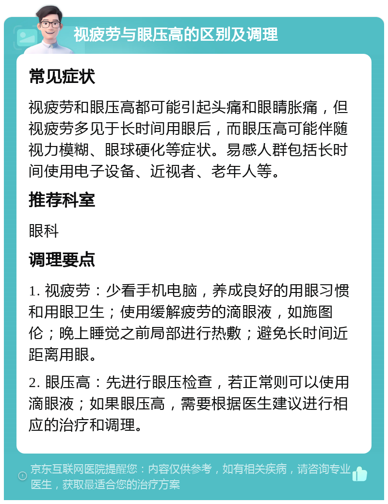 视疲劳与眼压高的区别及调理 常见症状 视疲劳和眼压高都可能引起头痛和眼睛胀痛，但视疲劳多见于长时间用眼后，而眼压高可能伴随视力模糊、眼球硬化等症状。易感人群包括长时间使用电子设备、近视者、老年人等。 推荐科室 眼科 调理要点 1. 视疲劳：少看手机电脑，养成良好的用眼习惯和用眼卫生；使用缓解疲劳的滴眼液，如施图伦；晚上睡觉之前局部进行热敷；避免长时间近距离用眼。 2. 眼压高：先进行眼压检查，若正常则可以使用滴眼液；如果眼压高，需要根据医生建议进行相应的治疗和调理。