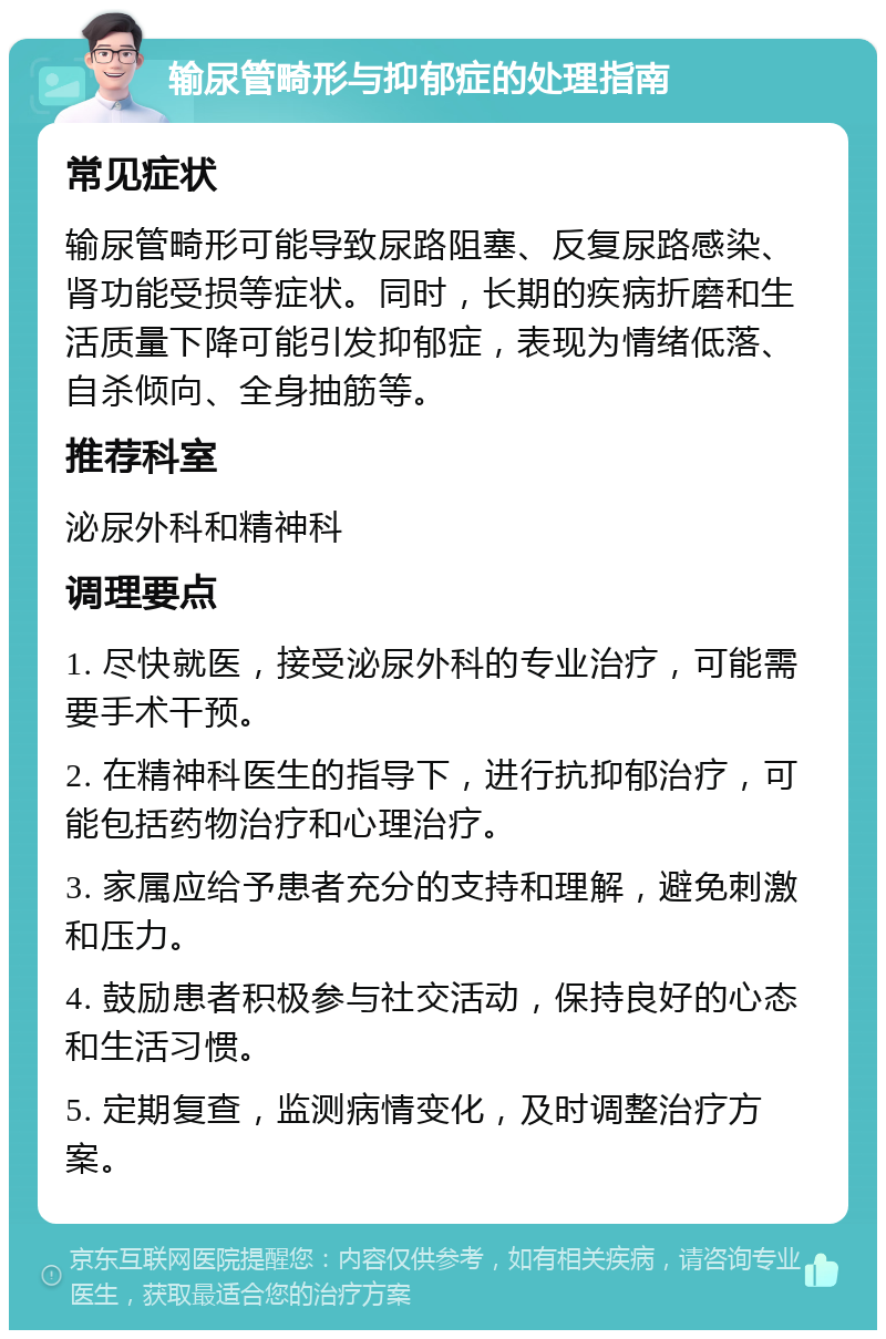 输尿管畸形与抑郁症的处理指南 常见症状 输尿管畸形可能导致尿路阻塞、反复尿路感染、肾功能受损等症状。同时，长期的疾病折磨和生活质量下降可能引发抑郁症，表现为情绪低落、自杀倾向、全身抽筋等。 推荐科室 泌尿外科和精神科 调理要点 1. 尽快就医，接受泌尿外科的专业治疗，可能需要手术干预。 2. 在精神科医生的指导下，进行抗抑郁治疗，可能包括药物治疗和心理治疗。 3. 家属应给予患者充分的支持和理解，避免刺激和压力。 4. 鼓励患者积极参与社交活动，保持良好的心态和生活习惯。 5. 定期复查，监测病情变化，及时调整治疗方案。