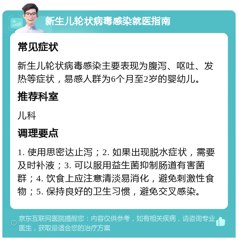 新生儿轮状病毒感染就医指南 常见症状 新生儿轮状病毒感染主要表现为腹泻、呕吐、发热等症状，易感人群为6个月至2岁的婴幼儿。 推荐科室 儿科 调理要点 1. 使用思密达止泻；2. 如果出现脱水症状，需要及时补液；3. 可以服用益生菌抑制肠道有害菌群；4. 饮食上应注意清淡易消化，避免刺激性食物；5. 保持良好的卫生习惯，避免交叉感染。