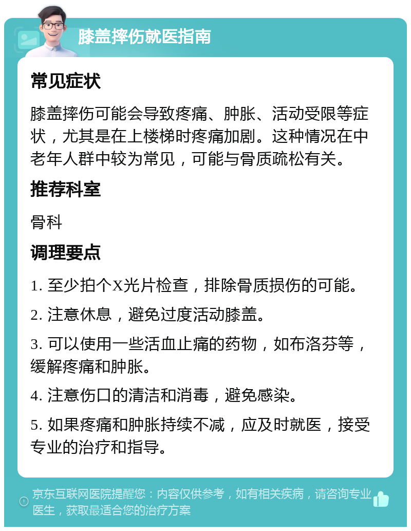 膝盖摔伤就医指南 常见症状 膝盖摔伤可能会导致疼痛、肿胀、活动受限等症状，尤其是在上楼梯时疼痛加剧。这种情况在中老年人群中较为常见，可能与骨质疏松有关。 推荐科室 骨科 调理要点 1. 至少拍个X光片检查，排除骨质损伤的可能。 2. 注意休息，避免过度活动膝盖。 3. 可以使用一些活血止痛的药物，如布洛芬等，缓解疼痛和肿胀。 4. 注意伤口的清洁和消毒，避免感染。 5. 如果疼痛和肿胀持续不减，应及时就医，接受专业的治疗和指导。