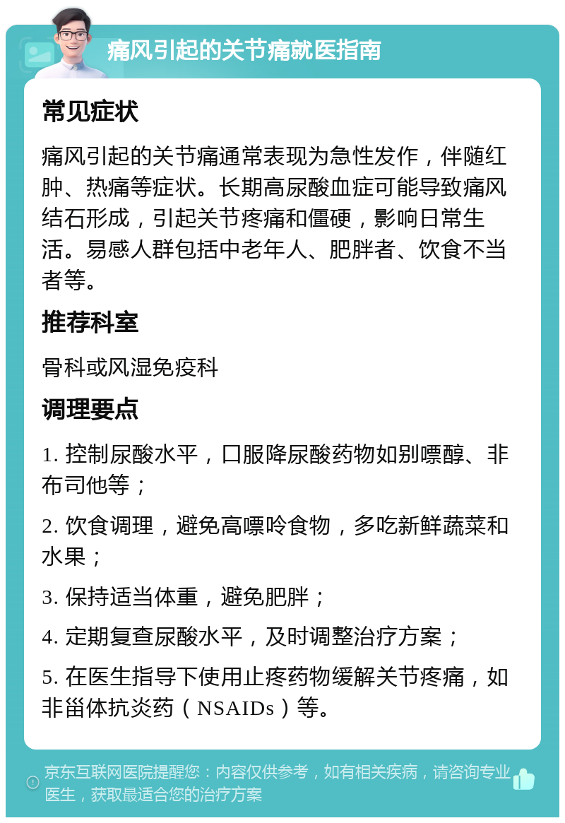 痛风引起的关节痛就医指南 常见症状 痛风引起的关节痛通常表现为急性发作，伴随红肿、热痛等症状。长期高尿酸血症可能导致痛风结石形成，引起关节疼痛和僵硬，影响日常生活。易感人群包括中老年人、肥胖者、饮食不当者等。 推荐科室 骨科或风湿免疫科 调理要点 1. 控制尿酸水平，口服降尿酸药物如别嘌醇、非布司他等； 2. 饮食调理，避免高嘌呤食物，多吃新鲜蔬菜和水果； 3. 保持适当体重，避免肥胖； 4. 定期复查尿酸水平，及时调整治疗方案； 5. 在医生指导下使用止疼药物缓解关节疼痛，如非甾体抗炎药（NSAIDs）等。