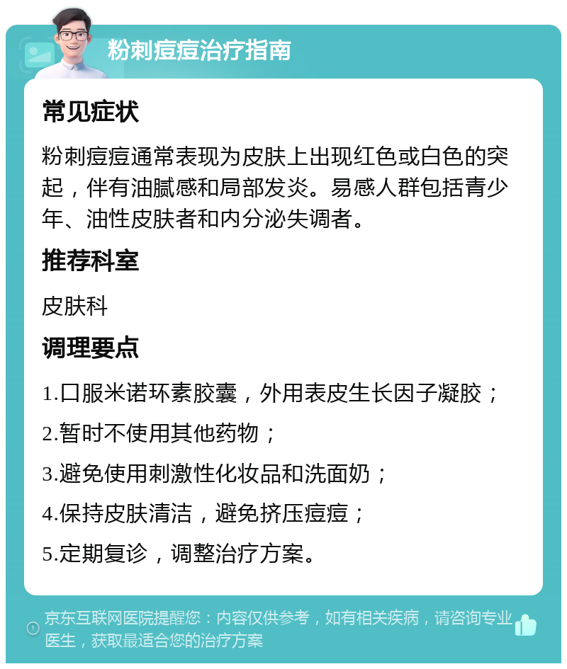 粉刺痘痘治疗指南 常见症状 粉刺痘痘通常表现为皮肤上出现红色或白色的突起，伴有油腻感和局部发炎。易感人群包括青少年、油性皮肤者和内分泌失调者。 推荐科室 皮肤科 调理要点 1.口服米诺环素胶囊，外用表皮生长因子凝胶； 2.暂时不使用其他药物； 3.避免使用刺激性化妆品和洗面奶； 4.保持皮肤清洁，避免挤压痘痘； 5.定期复诊，调整治疗方案。