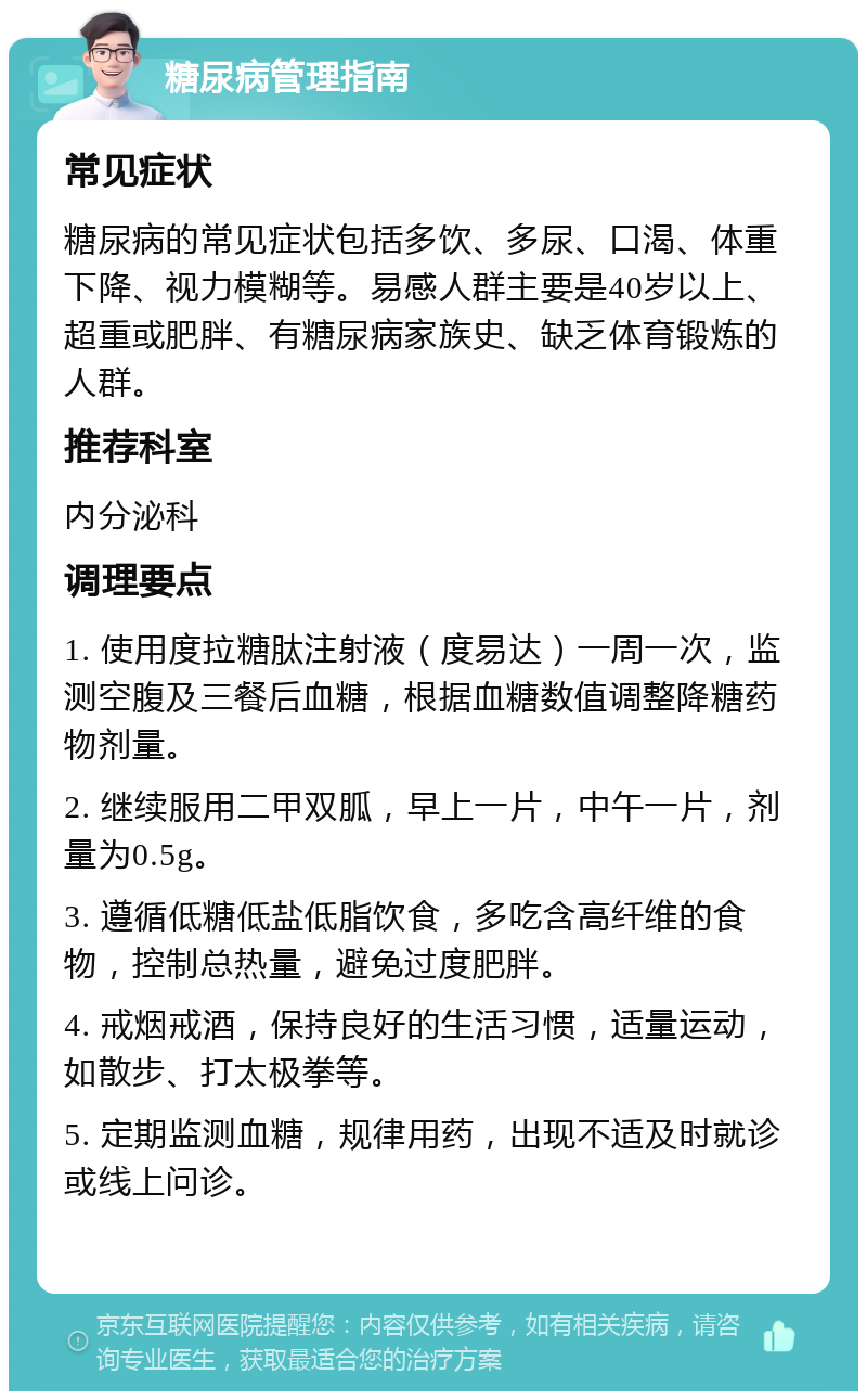 糖尿病管理指南 常见症状 糖尿病的常见症状包括多饮、多尿、口渴、体重下降、视力模糊等。易感人群主要是40岁以上、超重或肥胖、有糖尿病家族史、缺乏体育锻炼的人群。 推荐科室 内分泌科 调理要点 1. 使用度拉糖肽注射液（度易达）一周一次，监测空腹及三餐后血糖，根据血糖数值调整降糖药物剂量。 2. 继续服用二甲双胍，早上一片，中午一片，剂量为0.5g。 3. 遵循低糖低盐低脂饮食，多吃含高纤维的食物，控制总热量，避免过度肥胖。 4. 戒烟戒酒，保持良好的生活习惯，适量运动，如散步、打太极拳等。 5. 定期监测血糖，规律用药，出现不适及时就诊或线上问诊。