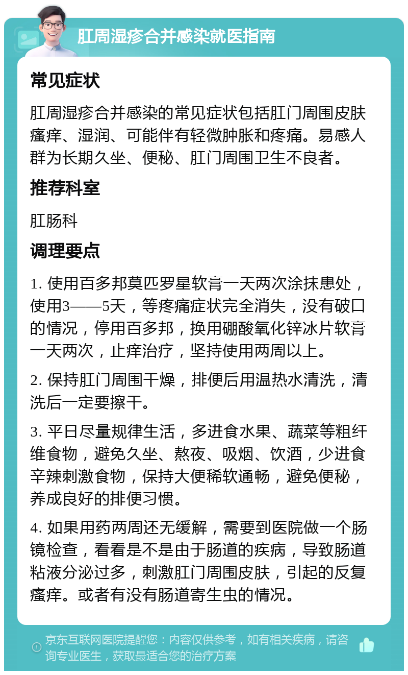 肛周湿疹合并感染就医指南 常见症状 肛周湿疹合并感染的常见症状包括肛门周围皮肤瘙痒、湿润、可能伴有轻微肿胀和疼痛。易感人群为长期久坐、便秘、肛门周围卫生不良者。 推荐科室 肛肠科 调理要点 1. 使用百多邦莫匹罗星软膏一天两次涂抹患处，使用3——5天，等疼痛症状完全消失，没有破口的情况，停用百多邦，换用硼酸氧化锌冰片软膏一天两次，止痒治疗，坚持使用两周以上。 2. 保持肛门周围干燥，排便后用温热水清洗，清洗后一定要擦干。 3. 平日尽量规律生活，多进食水果、蔬菜等粗纤维食物，避免久坐、熬夜、吸烟、饮酒，少进食辛辣刺激食物，保持大便稀软通畅，避免便秘，养成良好的排便习惯。 4. 如果用药两周还无缓解，需要到医院做一个肠镜检查，看看是不是由于肠道的疾病，导致肠道粘液分泌过多，刺激肛门周围皮肤，引起的反复瘙痒。或者有没有肠道寄生虫的情况。