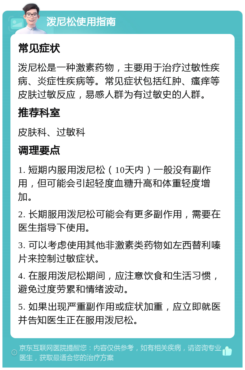 泼尼松使用指南 常见症状 泼尼松是一种激素药物，主要用于治疗过敏性疾病、炎症性疾病等。常见症状包括红肿、瘙痒等皮肤过敏反应，易感人群为有过敏史的人群。 推荐科室 皮肤科、过敏科 调理要点 1. 短期内服用泼尼松（10天内）一般没有副作用，但可能会引起轻度血糖升高和体重轻度增加。 2. 长期服用泼尼松可能会有更多副作用，需要在医生指导下使用。 3. 可以考虑使用其他非激素类药物如左西替利嗪片来控制过敏症状。 4. 在服用泼尼松期间，应注意饮食和生活习惯，避免过度劳累和情绪波动。 5. 如果出现严重副作用或症状加重，应立即就医并告知医生正在服用泼尼松。