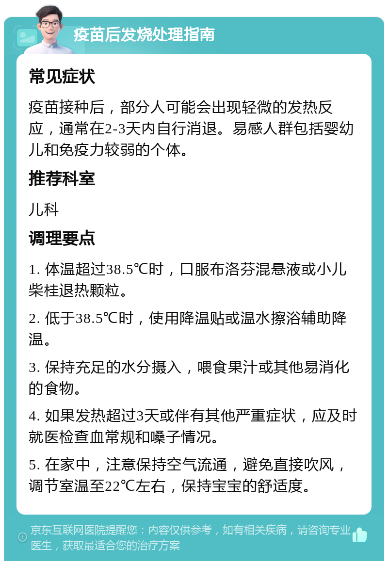 疫苗后发烧处理指南 常见症状 疫苗接种后，部分人可能会出现轻微的发热反应，通常在2-3天内自行消退。易感人群包括婴幼儿和免疫力较弱的个体。 推荐科室 儿科 调理要点 1. 体温超过38.5℃时，口服布洛芬混悬液或小儿柴桂退热颗粒。 2. 低于38.5℃时，使用降温贴或温水擦浴辅助降温。 3. 保持充足的水分摄入，喂食果汁或其他易消化的食物。 4. 如果发热超过3天或伴有其他严重症状，应及时就医检查血常规和嗓子情况。 5. 在家中，注意保持空气流通，避免直接吹风，调节室温至22℃左右，保持宝宝的舒适度。