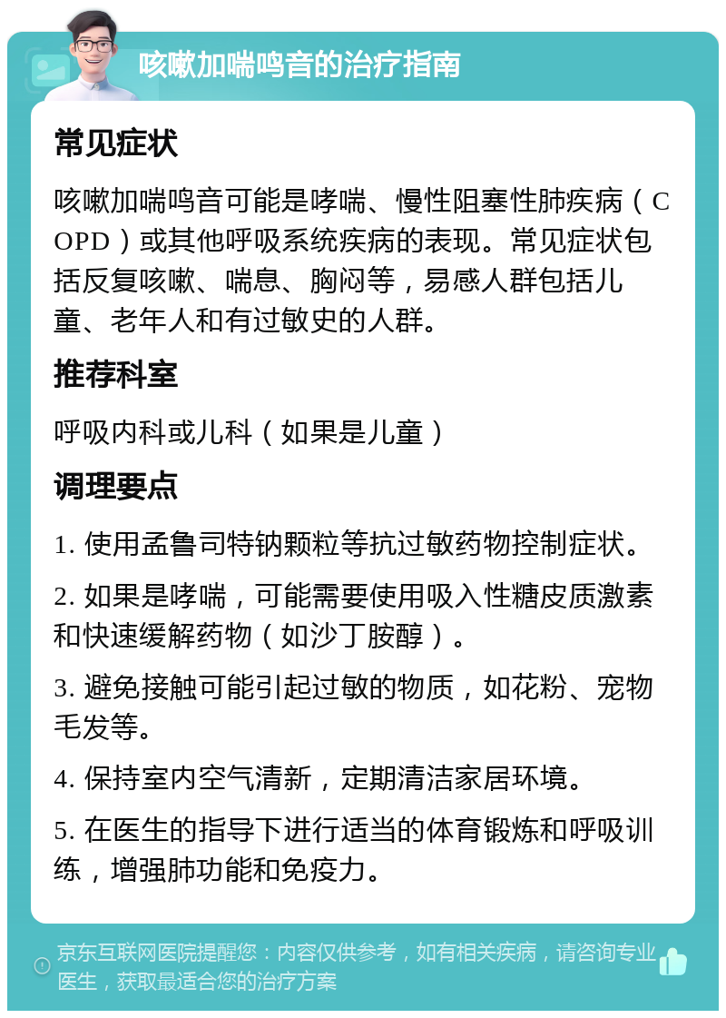 咳嗽加喘鸣音的治疗指南 常见症状 咳嗽加喘鸣音可能是哮喘、慢性阻塞性肺疾病（COPD）或其他呼吸系统疾病的表现。常见症状包括反复咳嗽、喘息、胸闷等，易感人群包括儿童、老年人和有过敏史的人群。 推荐科室 呼吸内科或儿科（如果是儿童） 调理要点 1. 使用孟鲁司特钠颗粒等抗过敏药物控制症状。 2. 如果是哮喘，可能需要使用吸入性糖皮质激素和快速缓解药物（如沙丁胺醇）。 3. 避免接触可能引起过敏的物质，如花粉、宠物毛发等。 4. 保持室内空气清新，定期清洁家居环境。 5. 在医生的指导下进行适当的体育锻炼和呼吸训练，增强肺功能和免疫力。