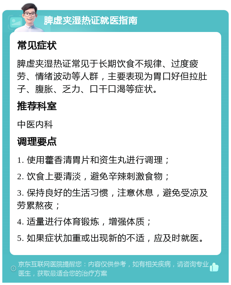 脾虚夹湿热证就医指南 常见症状 脾虚夹湿热证常见于长期饮食不规律、过度疲劳、情绪波动等人群，主要表现为胃口好但拉肚子、腹胀、乏力、口干口渴等症状。 推荐科室 中医内科 调理要点 1. 使用藿香清胃片和资生丸进行调理； 2. 饮食上要清淡，避免辛辣刺激食物； 3. 保持良好的生活习惯，注意休息，避免受凉及劳累熬夜； 4. 适量进行体育锻炼，增强体质； 5. 如果症状加重或出现新的不适，应及时就医。