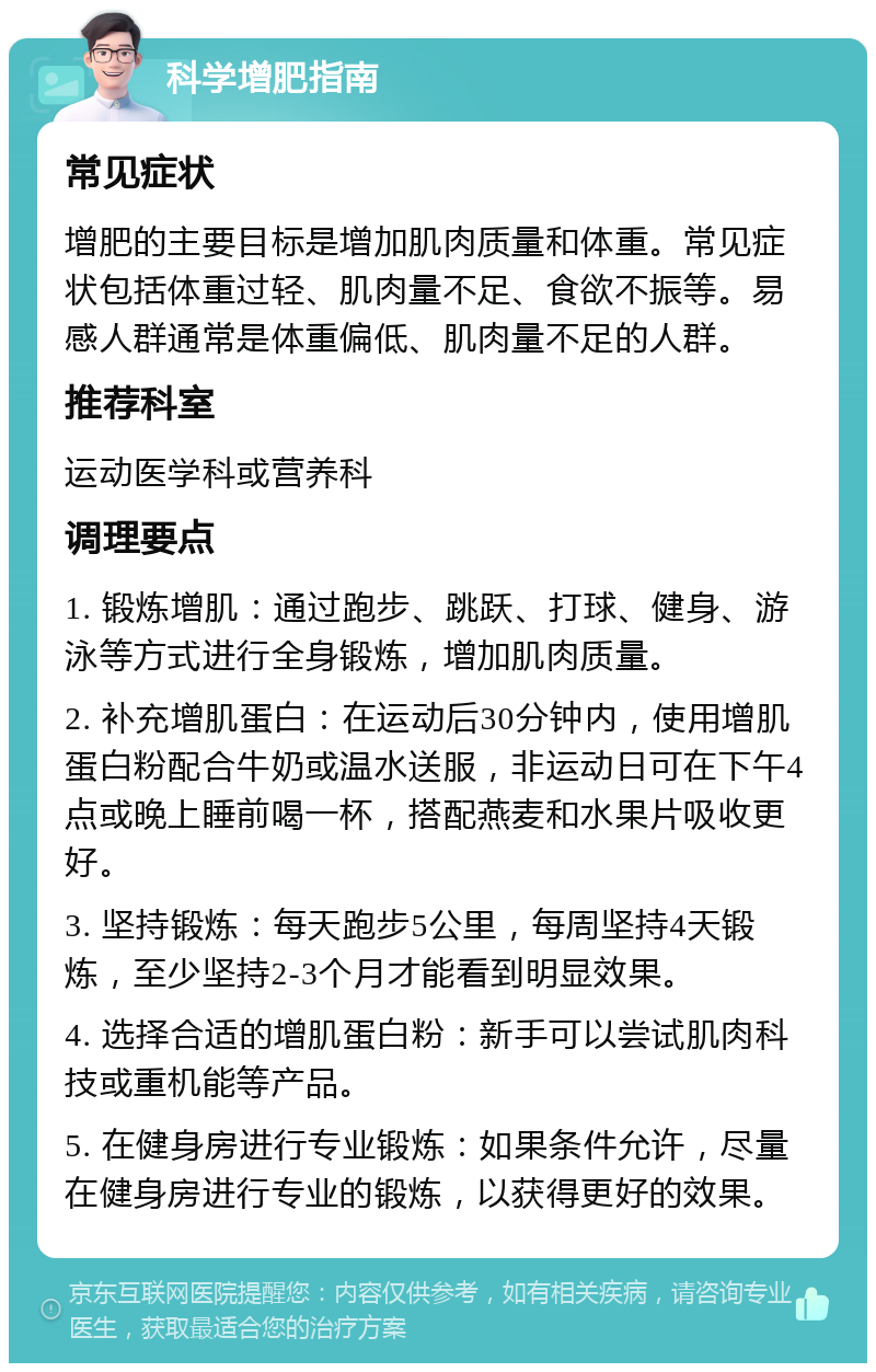 科学增肥指南 常见症状 增肥的主要目标是增加肌肉质量和体重。常见症状包括体重过轻、肌肉量不足、食欲不振等。易感人群通常是体重偏低、肌肉量不足的人群。 推荐科室 运动医学科或营养科 调理要点 1. 锻炼增肌：通过跑步、跳跃、打球、健身、游泳等方式进行全身锻炼，增加肌肉质量。 2. 补充增肌蛋白：在运动后30分钟内，使用增肌蛋白粉配合牛奶或温水送服，非运动日可在下午4点或晚上睡前喝一杯，搭配燕麦和水果片吸收更好。 3. 坚持锻炼：每天跑步5公里，每周坚持4天锻炼，至少坚持2-3个月才能看到明显效果。 4. 选择合适的增肌蛋白粉：新手可以尝试肌肉科技或重机能等产品。 5. 在健身房进行专业锻炼：如果条件允许，尽量在健身房进行专业的锻炼，以获得更好的效果。