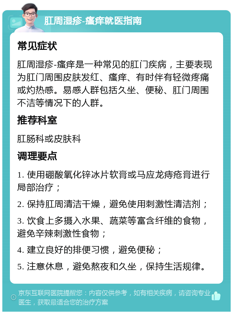 肛周湿疹-瘙痒就医指南 常见症状 肛周湿疹-瘙痒是一种常见的肛门疾病，主要表现为肛门周围皮肤发红、瘙痒、有时伴有轻微疼痛或灼热感。易感人群包括久坐、便秘、肛门周围不洁等情况下的人群。 推荐科室 肛肠科或皮肤科 调理要点 1. 使用硼酸氧化锌冰片软膏或马应龙痔疮膏进行局部治疗； 2. 保持肛周清洁干燥，避免使用刺激性清洁剂； 3. 饮食上多摄入水果、蔬菜等富含纤维的食物，避免辛辣刺激性食物； 4. 建立良好的排便习惯，避免便秘； 5. 注意休息，避免熬夜和久坐，保持生活规律。