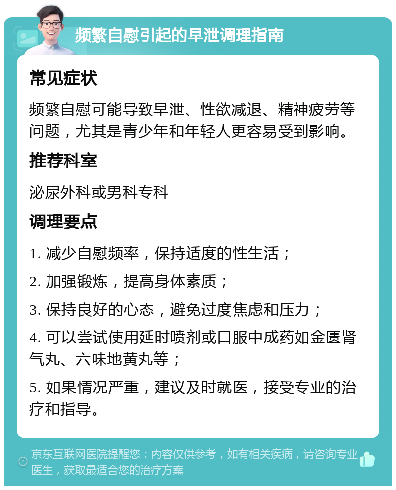 频繁自慰引起的早泄调理指南 常见症状 频繁自慰可能导致早泄、性欲减退、精神疲劳等问题，尤其是青少年和年轻人更容易受到影响。 推荐科室 泌尿外科或男科专科 调理要点 1. 减少自慰频率，保持适度的性生活； 2. 加强锻炼，提高身体素质； 3. 保持良好的心态，避免过度焦虑和压力； 4. 可以尝试使用延时喷剂或口服中成药如金匮肾气丸、六味地黄丸等； 5. 如果情况严重，建议及时就医，接受专业的治疗和指导。