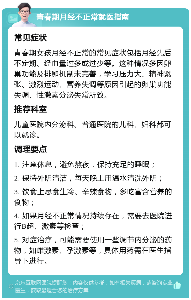 青春期月经不正常就医指南 常见症状 青春期女孩月经不正常的常见症状包括月经先后不定期、经血量过多或过少等。这种情况多因卵巢功能及排卵机制未完善，学习压力大、精神紧张、激烈运动、营养失调等原因引起的卵巢功能失调、性激素分泌失常所致。 推荐科室 儿童医院内分泌科、普通医院的儿科、妇科都可以就诊。 调理要点 1. 注意休息，避免熬夜，保持充足的睡眠； 2. 保持外阴清洁，每天晚上用温水清洗外阴； 3. 饮食上忌食生冷、辛辣食物，多吃富含营养的食物； 4. 如果月经不正常情况持续存在，需要去医院进行B超、激素等检查； 5. 对症治疗，可能需要使用一些调节内分泌的药物，如雌激素、孕激素等，具体用药需在医生指导下进行。