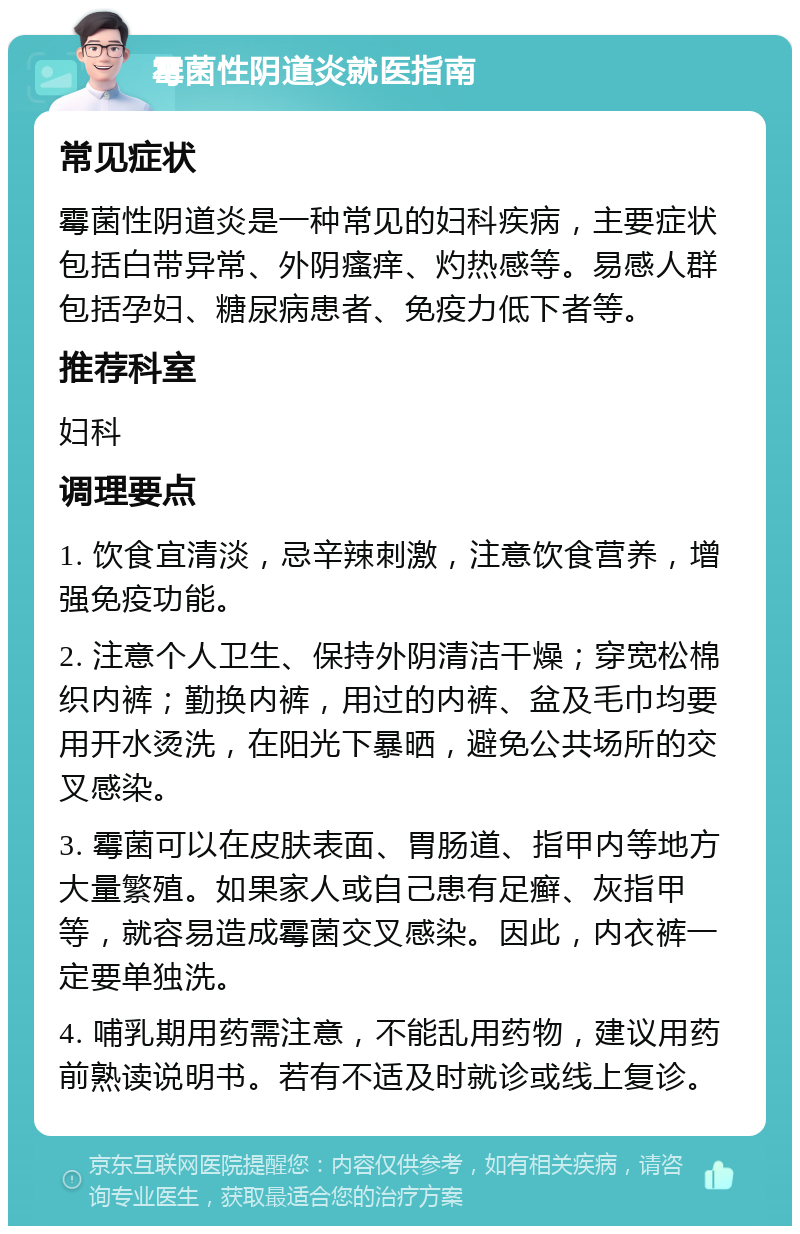 霉菌性阴道炎就医指南 常见症状 霉菌性阴道炎是一种常见的妇科疾病，主要症状包括白带异常、外阴瘙痒、灼热感等。易感人群包括孕妇、糖尿病患者、免疫力低下者等。 推荐科室 妇科 调理要点 1. 饮食宜清淡，忌辛辣刺激，注意饮食营养，增强免疫功能。 2. 注意个人卫生、保持外阴清洁干燥；穿宽松棉织内裤；勤换内裤，用过的内裤、盆及毛巾均要用开水烫洗，在阳光下暴晒，避免公共场所的交叉感染。 3. 霉菌可以在皮肤表面、胃肠道、指甲内等地方大量繁殖。如果家人或自己患有足癣、灰指甲等，就容易造成霉菌交叉感染。因此，内衣裤一定要单独洗。 4. 哺乳期用药需注意，不能乱用药物，建议用药前熟读说明书。若有不适及时就诊或线上复诊。