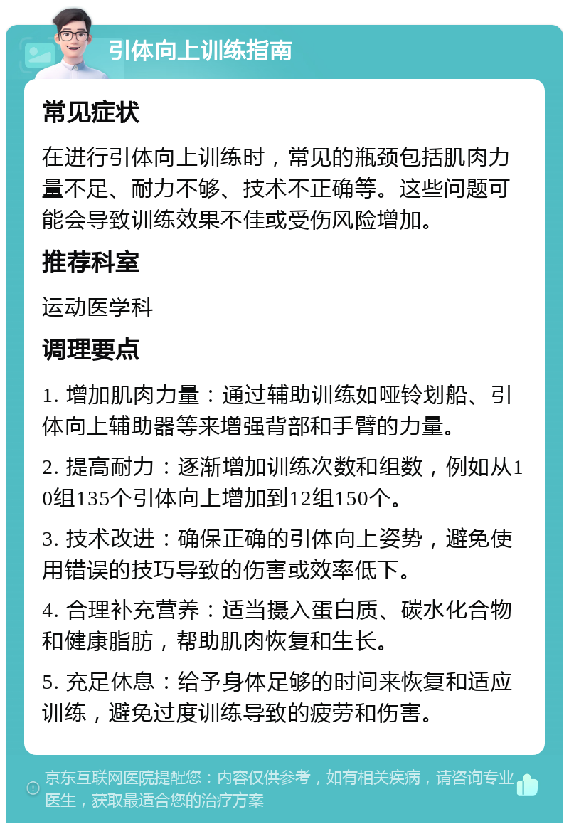 引体向上训练指南 常见症状 在进行引体向上训练时，常见的瓶颈包括肌肉力量不足、耐力不够、技术不正确等。这些问题可能会导致训练效果不佳或受伤风险增加。 推荐科室 运动医学科 调理要点 1. 增加肌肉力量：通过辅助训练如哑铃划船、引体向上辅助器等来增强背部和手臂的力量。 2. 提高耐力：逐渐增加训练次数和组数，例如从10组135个引体向上增加到12组150个。 3. 技术改进：确保正确的引体向上姿势，避免使用错误的技巧导致的伤害或效率低下。 4. 合理补充营养：适当摄入蛋白质、碳水化合物和健康脂肪，帮助肌肉恢复和生长。 5. 充足休息：给予身体足够的时间来恢复和适应训练，避免过度训练导致的疲劳和伤害。