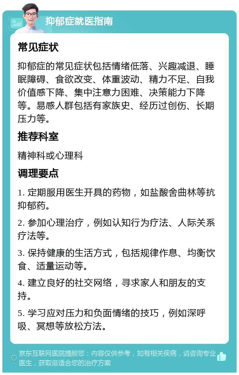 抑郁症就医指南 常见症状 抑郁症的常见症状包括情绪低落、兴趣减退、睡眠障碍、食欲改变、体重波动、精力不足、自我价值感下降、集中注意力困难、决策能力下降等。易感人群包括有家族史、经历过创伤、长期压力等。 推荐科室 精神科或心理科 调理要点 1. 定期服用医生开具的药物，如盐酸舍曲林等抗抑郁药。 2. 参加心理治疗，例如认知行为疗法、人际关系疗法等。 3. 保持健康的生活方式，包括规律作息、均衡饮食、适量运动等。 4. 建立良好的社交网络，寻求家人和朋友的支持。 5. 学习应对压力和负面情绪的技巧，例如深呼吸、冥想等放松方法。