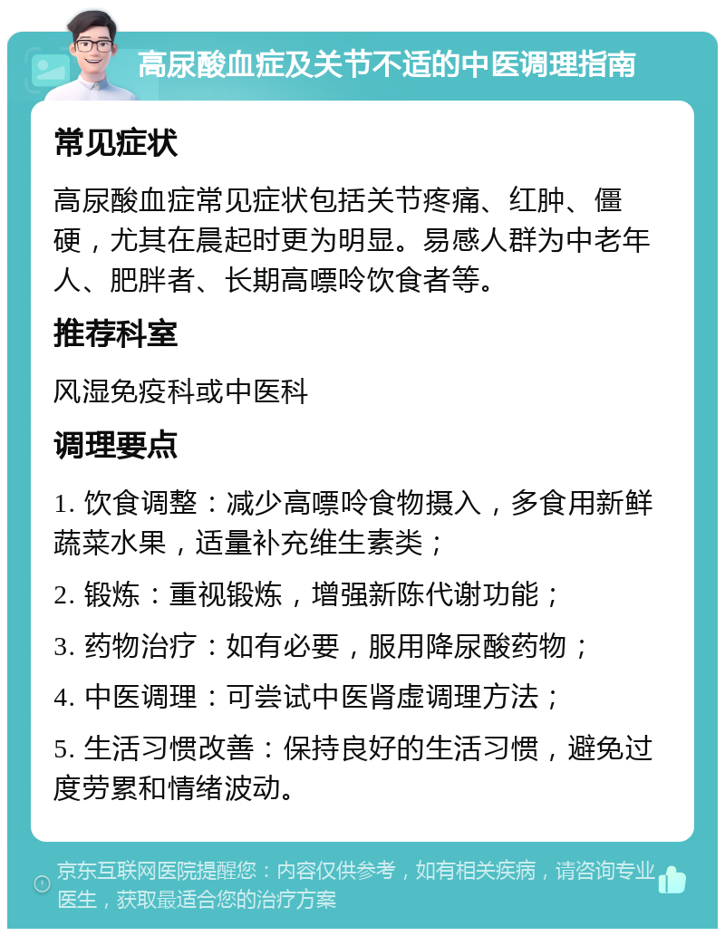 高尿酸血症及关节不适的中医调理指南 常见症状 高尿酸血症常见症状包括关节疼痛、红肿、僵硬，尤其在晨起时更为明显。易感人群为中老年人、肥胖者、长期高嘌呤饮食者等。 推荐科室 风湿免疫科或中医科 调理要点 1. 饮食调整：减少高嘌呤食物摄入，多食用新鲜蔬菜水果，适量补充维生素类； 2. 锻炼：重视锻炼，增强新陈代谢功能； 3. 药物治疗：如有必要，服用降尿酸药物； 4. 中医调理：可尝试中医肾虚调理方法； 5. 生活习惯改善：保持良好的生活习惯，避免过度劳累和情绪波动。