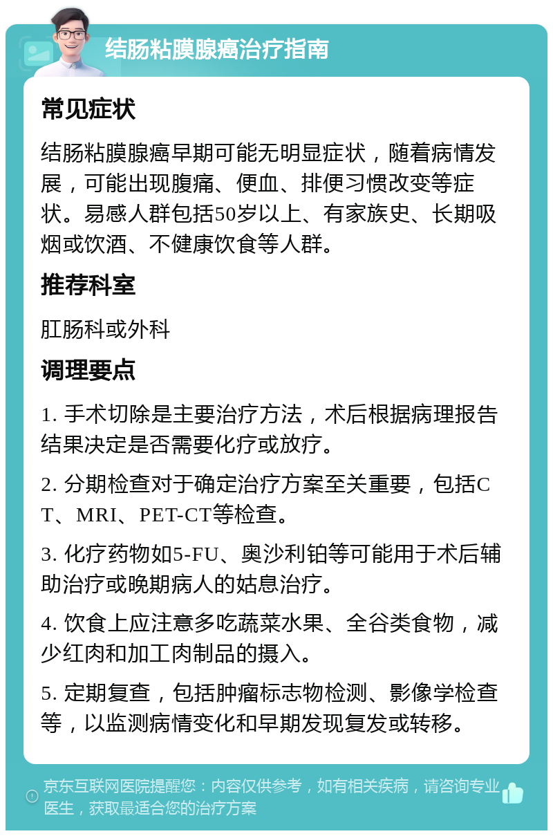 结肠粘膜腺癌治疗指南 常见症状 结肠粘膜腺癌早期可能无明显症状，随着病情发展，可能出现腹痛、便血、排便习惯改变等症状。易感人群包括50岁以上、有家族史、长期吸烟或饮酒、不健康饮食等人群。 推荐科室 肛肠科或外科 调理要点 1. 手术切除是主要治疗方法，术后根据病理报告结果决定是否需要化疗或放疗。 2. 分期检查对于确定治疗方案至关重要，包括CT、MRI、PET-CT等检查。 3. 化疗药物如5-FU、奥沙利铂等可能用于术后辅助治疗或晚期病人的姑息治疗。 4. 饮食上应注意多吃蔬菜水果、全谷类食物，减少红肉和加工肉制品的摄入。 5. 定期复查，包括肿瘤标志物检测、影像学检查等，以监测病情变化和早期发现复发或转移。