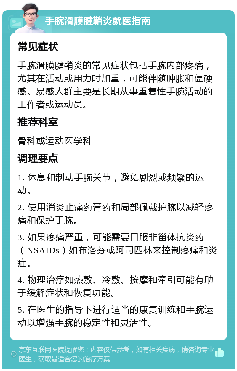 手腕滑膜腱鞘炎就医指南 常见症状 手腕滑膜腱鞘炎的常见症状包括手腕内部疼痛，尤其在活动或用力时加重，可能伴随肿胀和僵硬感。易感人群主要是长期从事重复性手腕活动的工作者或运动员。 推荐科室 骨科或运动医学科 调理要点 1. 休息和制动手腕关节，避免剧烈或频繁的运动。 2. 使用消炎止痛药膏药和局部佩戴护腕以减轻疼痛和保护手腕。 3. 如果疼痛严重，可能需要口服非甾体抗炎药（NSAIDs）如布洛芬或阿司匹林来控制疼痛和炎症。 4. 物理治疗如热敷、冷敷、按摩和牵引可能有助于缓解症状和恢复功能。 5. 在医生的指导下进行适当的康复训练和手腕运动以增强手腕的稳定性和灵活性。