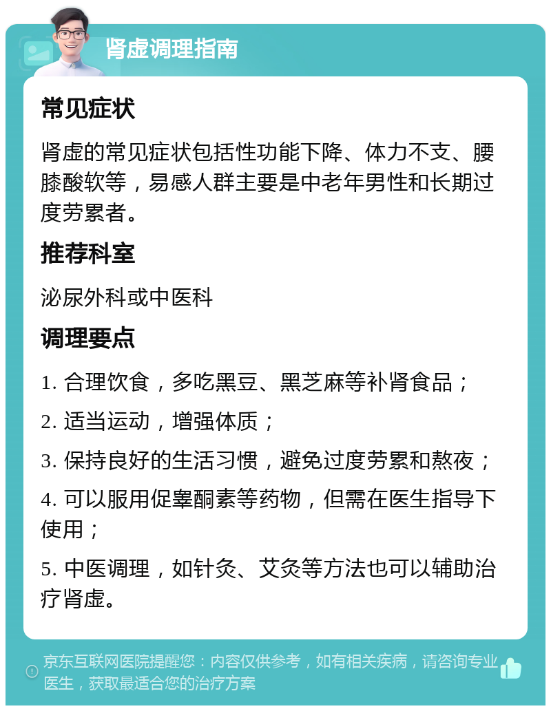 肾虚调理指南 常见症状 肾虚的常见症状包括性功能下降、体力不支、腰膝酸软等，易感人群主要是中老年男性和长期过度劳累者。 推荐科室 泌尿外科或中医科 调理要点 1. 合理饮食，多吃黑豆、黑芝麻等补肾食品； 2. 适当运动，增强体质； 3. 保持良好的生活习惯，避免过度劳累和熬夜； 4. 可以服用促睾酮素等药物，但需在医生指导下使用； 5. 中医调理，如针灸、艾灸等方法也可以辅助治疗肾虚。